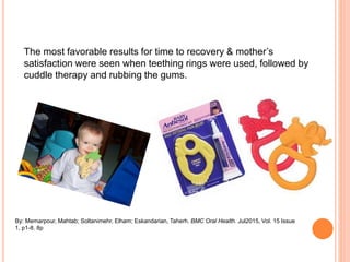 The most favorable results for time to recovery & mother’s
satisfaction were seen when teething rings were used, followed by
cuddle therapy and rubbing the gums.
By: Memarpour, Mahtab; Soltanimehr, Elham; Eskandarian, Taherh. BMC Oral Health. Jul2015, Vol. 15 Issue
1, p1-8. 8p
 