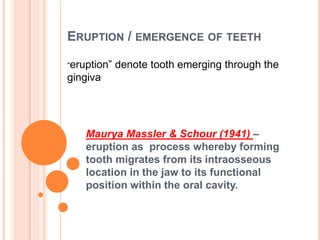 ERUPTION / EMERGENCE OF TEETH
Maurya Massler & Schour (1941) –
eruption as process whereby forming
tooth migrates from its intraosseous
location in the jaw to its functional
position within the oral cavity.
“eruption” denote tooth emerging through the
gingiva
 