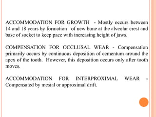 ACCOMMODATION FOR GROWTH - Mostly occurs between
14 and 18 years by formation of new bone at the alveolar crest and
base of socket to keep pace with increasing height of jaws.
COMPENSATION FOR OCCLUSAL WEAR - Compensation
primarily occurs by continuous deposition of cementum around the
apex of the tooth. However, this deposition occurs only after tooth
moves.
ACCOMMODATION FOR INTERPROXIMAL WEAR -
Compensated by mesial or approximal drift.
 
