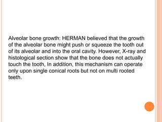 Alveolar bone growth: HERMAN believed that the growth
of the alveolar bone might push or squeeze the tooth out
of its alveolar and into the oral cavity. However, X-ray and
histological section show that the bone does not actually
touch the tooth, In addition, this mechanism can operate
only upon single conical roots but not on multi rooted
teeth.
 