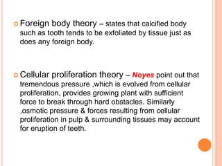  Foreign body theory – states that calcified body
such as tooth tends to be exfoliated by tissue just as
does any foreign body.
 Cellular proliferation theory – Noyes point out that
tremendous pressure ,which is evolved from cellular
proliferation, provides growing plant with sufficient
force to break through hard obstacles. Similarly
,osmotic pressure & forces resulting from cellular
proliferation in pulp & surrounding tissues may account
for eruption of teeth.
 