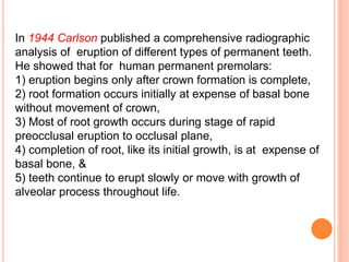 In 1944 Carlson published a comprehensive radiographic
analysis of eruption of different types of permanent teeth.
He showed that for human permanent premolars:
1) eruption begins only after crown formation is complete,
2) root formation occurs initially at expense of basal bone
without movement of crown,
3) Most of root growth occurs during stage of rapid
preocclusal eruption to occlusal plane,
4) completion of root, like its initial growth, is at expense of
basal bone, &
5) teeth continue to erupt slowly or move with growth of
alveolar process throughout life.
 