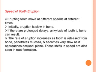 Speed of Tooth Eruption
Erupting tooth move at different speeds at different
times.
 Initially, eruption is slow in bone.
If there are prolonged delays, ankylosis of tooth to bone
can result.
 The rate of eruption increases as tooth is released from
bone, penetrates mucosa, & becomes very slow as it
approaches occlusal plane. These shifts in speed are also
seen in root formation.
 