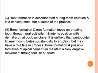 (3) Root formation is accomodated during tooth eruption &
is a consequence, not a cause of the process.
(4) Bone formation & root formation move an erupting
tooth through oral epithelium & into its position within
dental arch at occlusal plane. It is unlikely that periodontal
ligament contributes substantially to eruption, but may
have a role late in process. Bone formation & possibly
formation of apical cementum maintain a slow eruptive
movement throughout life of tooth.
 