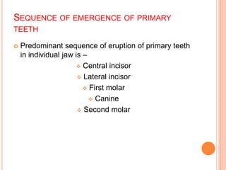 SEQUENCE OF EMERGENCE OF PRIMARY
TEETH
 Predominant sequence of eruption of primary teeth
in individual jaw is –
 Central incisor
 Lateral incisor
 First molar
 Canine
 Second molar
 