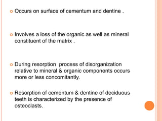  Occurs on surface of cementum and dentine .
 Involves a loss of the organic as well as mineral
constituent of the matrix .
 During resorption process of disorganization
relative to mineral & organic components occurs
more or less concomitantly.
 Resorption of cementum & dentine of deciduous
teeth is characterized by the presence of
osteoclasts.
 