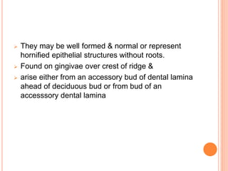 They may be well formed & normal or represent
hornified epithelial structures without roots.
 Found on gingivae over crest of ridge &
 arise either from an accessory bud of dental lamina
ahead of deciduous bud or from bud of an
accesssory dental lamina
 
