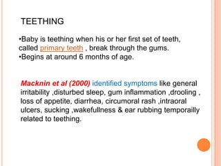 Macknin et al (2000) identified symptoms like general
irritability ,disturbed sleep, gum inflammation ,drooling ,
loss of appetite, diarrhea, circumoral rash ,intraoral
ulcers, sucking ,wakefullness & ear rubbing temporailly
related to teething.
•Baby is teething when his or her first set of teeth,
called primary teeth , break through the gums.
•Begins at around 6 months of age.
TEETHING
 