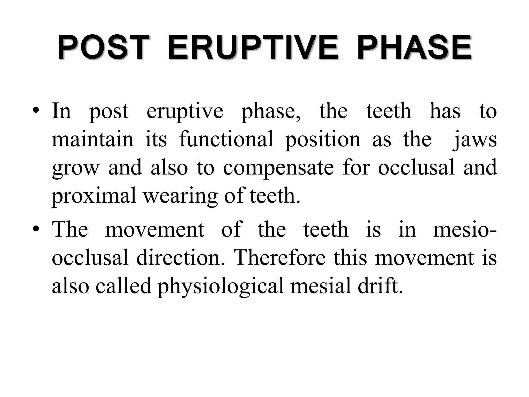 POST ERUPTIVE PHASE
• In post eruptive phase, the teeth has to
maintain its functional position as the jaws
grow and also to compensate for occlusal and
proximal wearing of teeth.
• The movement of the teeth is in mesio-
occlusal direction. Therefore this movement is
also called physiological mesial drift.
 