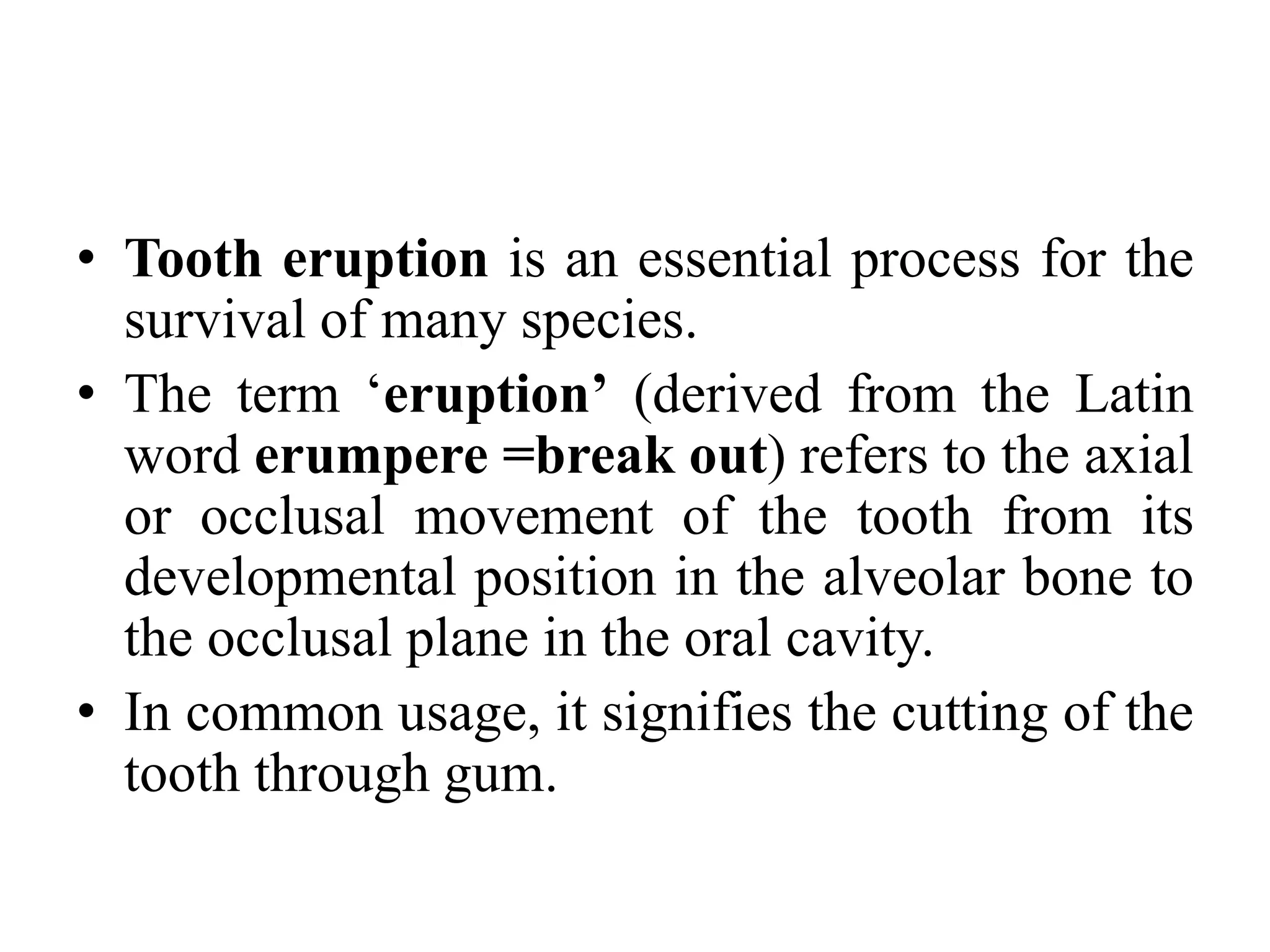 • Tooth eruption is an essential process for the
survival of many species.
• The term ‘eruption’ (derived from the Latin
word erumpere =break out) refers to the axial
or occlusal movement of the tooth from its
developmental position in the alveolar bone to
the occlusal plane in the oral cavity.
• In common usage, it signifies the cutting of the
tooth through gum.
 