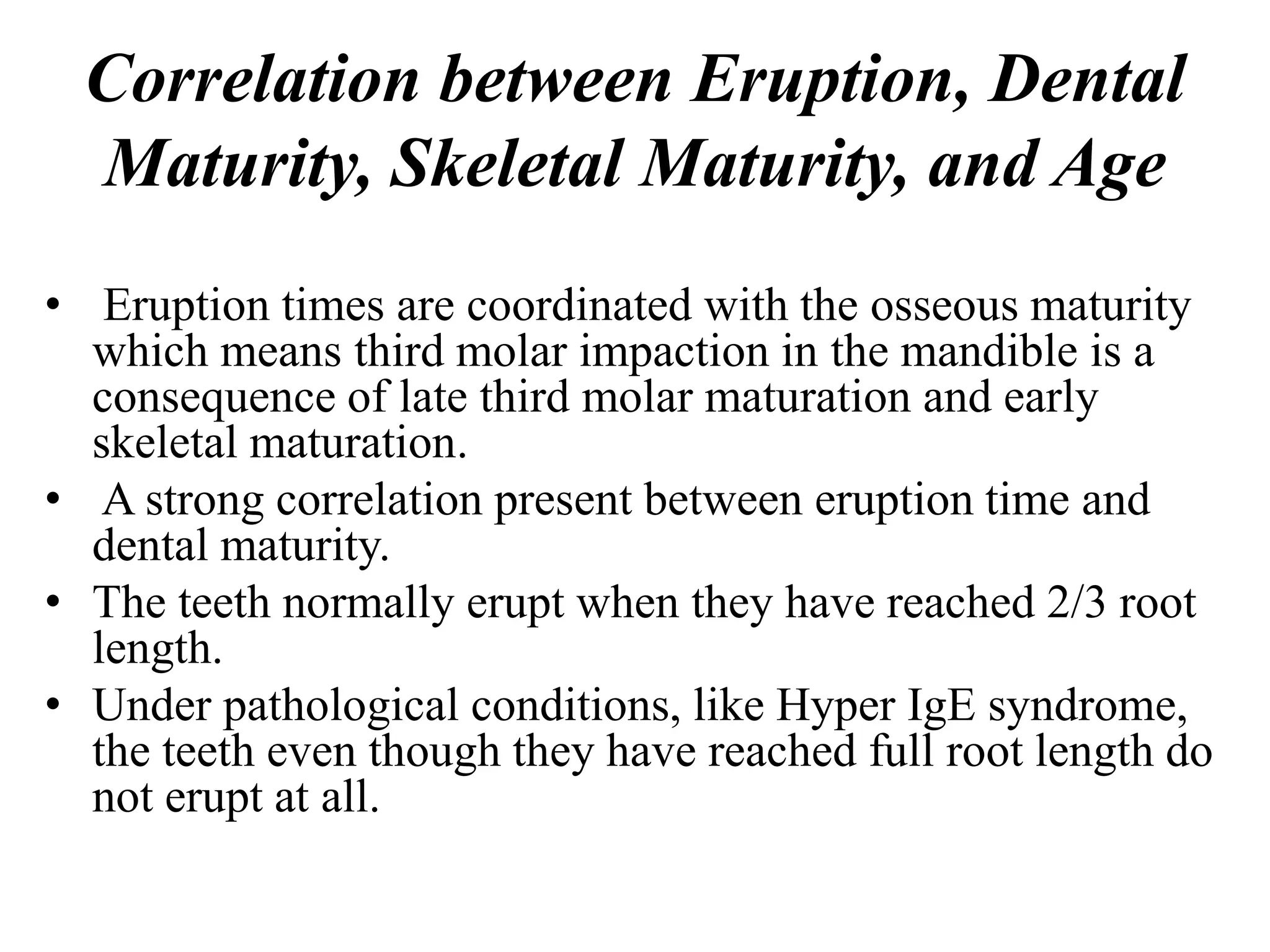Correlation between Eruption, Dental
Maturity, Skeletal Maturity, and Age
• Eruption times are coordinated with the osseous maturity
which means third molar impaction in the mandible is a
consequence of late third molar maturation and early
skeletal maturation.
• A strong correlation present between eruption time and
dental maturity.
• The teeth normally erupt when they have reached 2/3 root
length.
• Under pathological conditions, like Hyper IgE syndrome,
the teeth even though they have reached full root length do
not erupt at all.
 