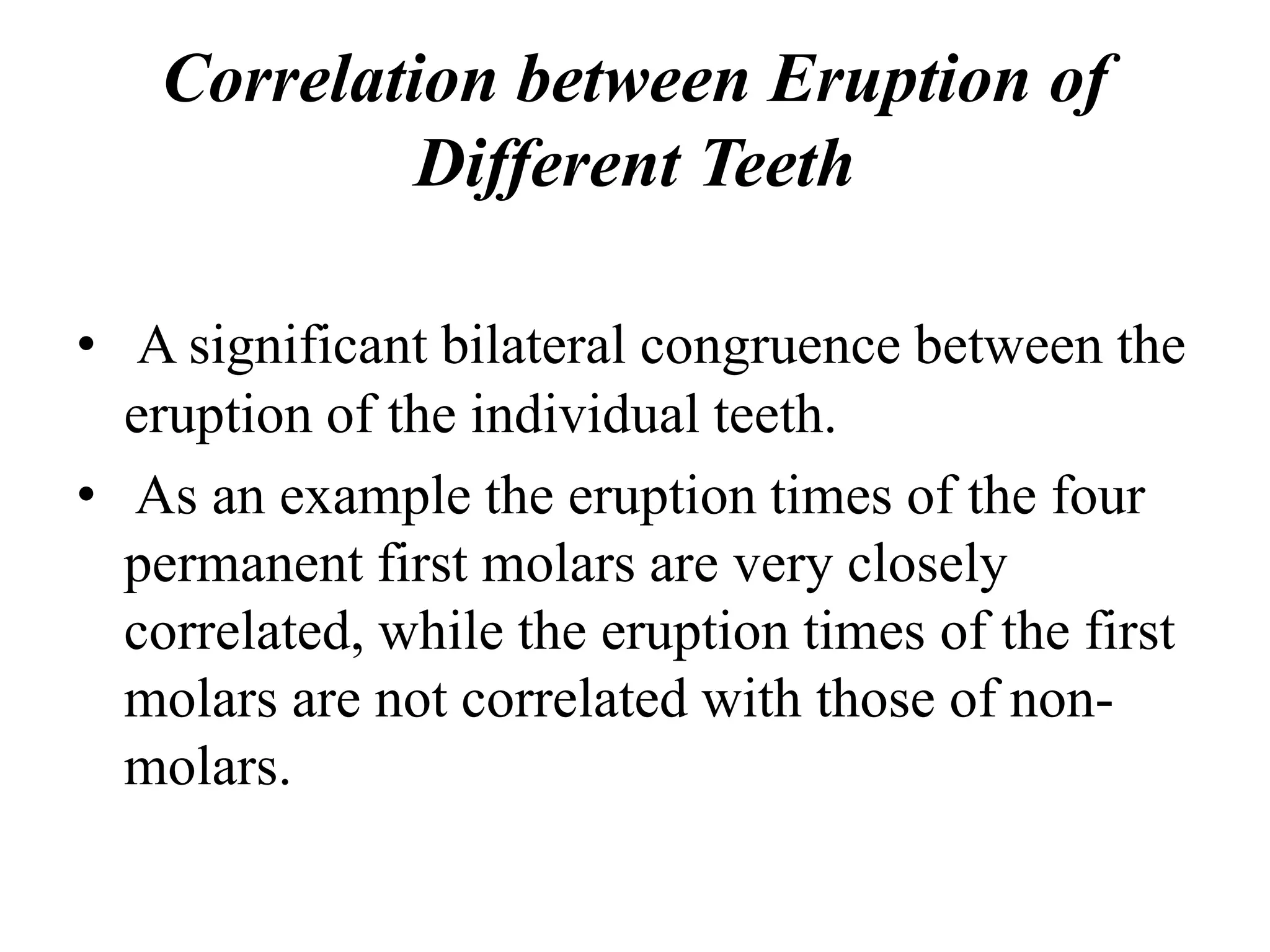 Correlation between Eruption of
Different Teeth
• A significant bilateral congruence between the
eruption of the individual teeth.
• As an example the eruption times of the four
permanent first molars are very closely
correlated, while the eruption times of the first
molars are not correlated with those of non-
molars.
 