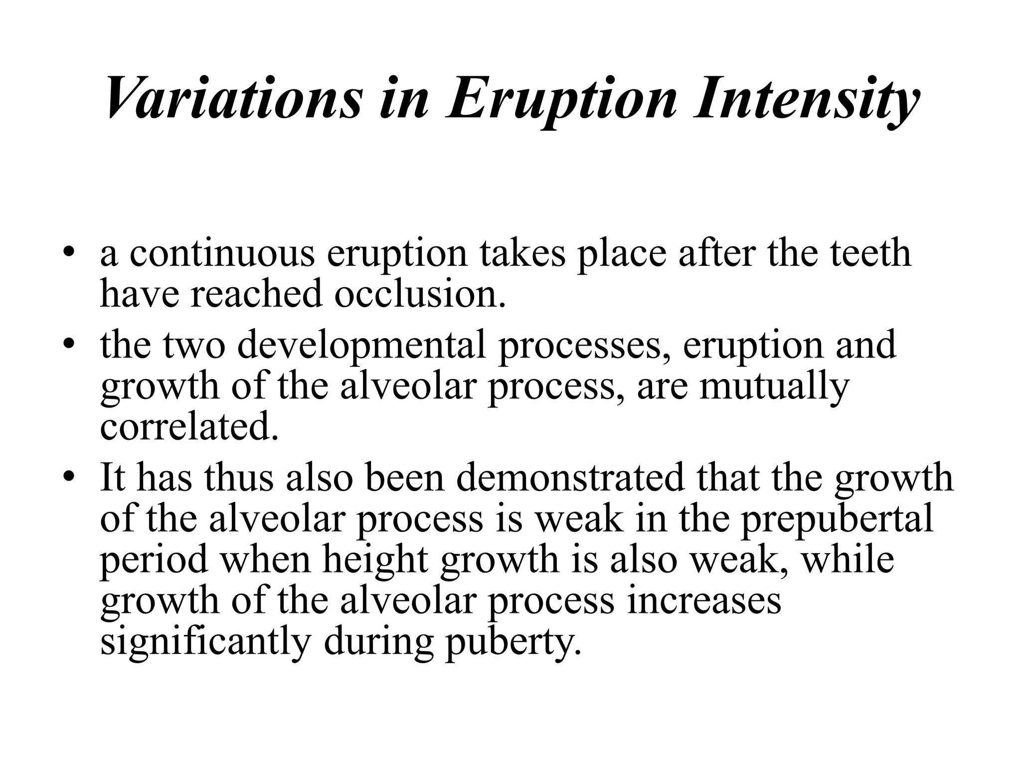Variations in Eruption Intensity
• a continuous eruption takes place after the teeth
have reached occlusion.
• the two developmental processes, eruption and
growth of the alveolar process, are mutually
correlated.
• It has thus also been demonstrated that the growth
of the alveolar process is weak in the prepubertal
period when height growth is also weak, while
growth of the alveolar process increases
significantly during puberty.
 