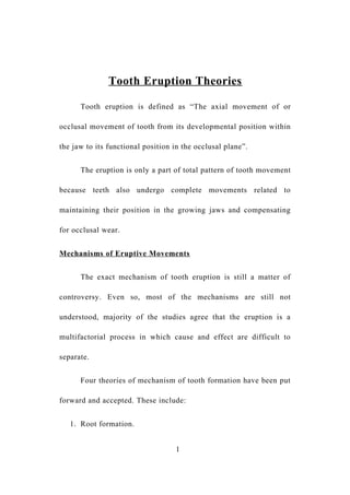 Tooth Eruption Theories
Tooth eruption is defined as “The axial movement of or
occlusal movement of tooth from its developmental position within
the jaw to its functional position in the occlusal plane”.
The eruption is only a part of total pattern of tooth movement
because teeth also undergo complete movements related to
maintaining their position in the growing jaws and compensating
for occlusal wear.
Mechanisms of Eruptive Movements
The exact mechanism of tooth eruption is still a matter of
controversy. Even so, most of the mechanisms are still not
understood, majority of the studies agree that the eruption is a
multifactorial process in which cause and effect are difficult to
separate.
Four theories of mechanism of tooth formation have been put
forward and accepted. These include:
1. Root formation.
1
 