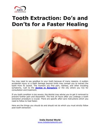 India Dental World
www.indiadentalworld.com
Tooth Extraction: Do’s and
Don’ts for a Faster Healing
You may need to say goodbye to your tooth because of many reasons. A sudden
accidental injury or a teeth damage beyond limits may compel you to extract the
tooth from its socket. The moment you find pain, redness, and other troubling
symptoms, rush to the dentist in Bangalore or the city where you live for
consultation and treatment.
If you tooth condition is too severe, the dentist may advise you to get it removed to
prevent further pain and discomfort. The first 24 hours after you undergo a tooth
extraction procedure is crucial. There are specific after-care instructions which you
need to follow to heal faster.
Here are the things you should do and should not do which you must strictly follow
post tooth extraction.
 