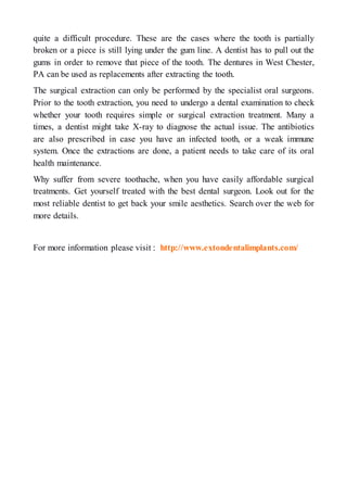 quite a difficult procedure. These are the cases where the tooth is partially
broken or a piece is still lying under the gum line. A dentist has to pull out the
gums in order to remove that piece of the tooth. The dentures in West Chester,
PA can be used as replacements after extracting the tooth.
The surgical extraction can only be performed by the specialist oral surgeons.
Prior to the tooth extraction, you need to undergo a dental examination to check
whether your tooth requires simple or surgical extraction treatment. Many a
times, a dentist might take X-ray to diagnose the actual issue. The antibiotics
are also prescribed in case you have an infected tooth, or a weak immune
system. Once the extractions are done, a patient needs to take care of its oral
health maintenance.
Why suffer from severe toothache, when you have easily affordable surgical
treatments. Get yourself treated with the best dental surgeon. Look out for the
most reliable dentist to get back your smile aesthetics. Search over the web for
more details.
For more information please visit : http://www.extondentalimplants.com/
 