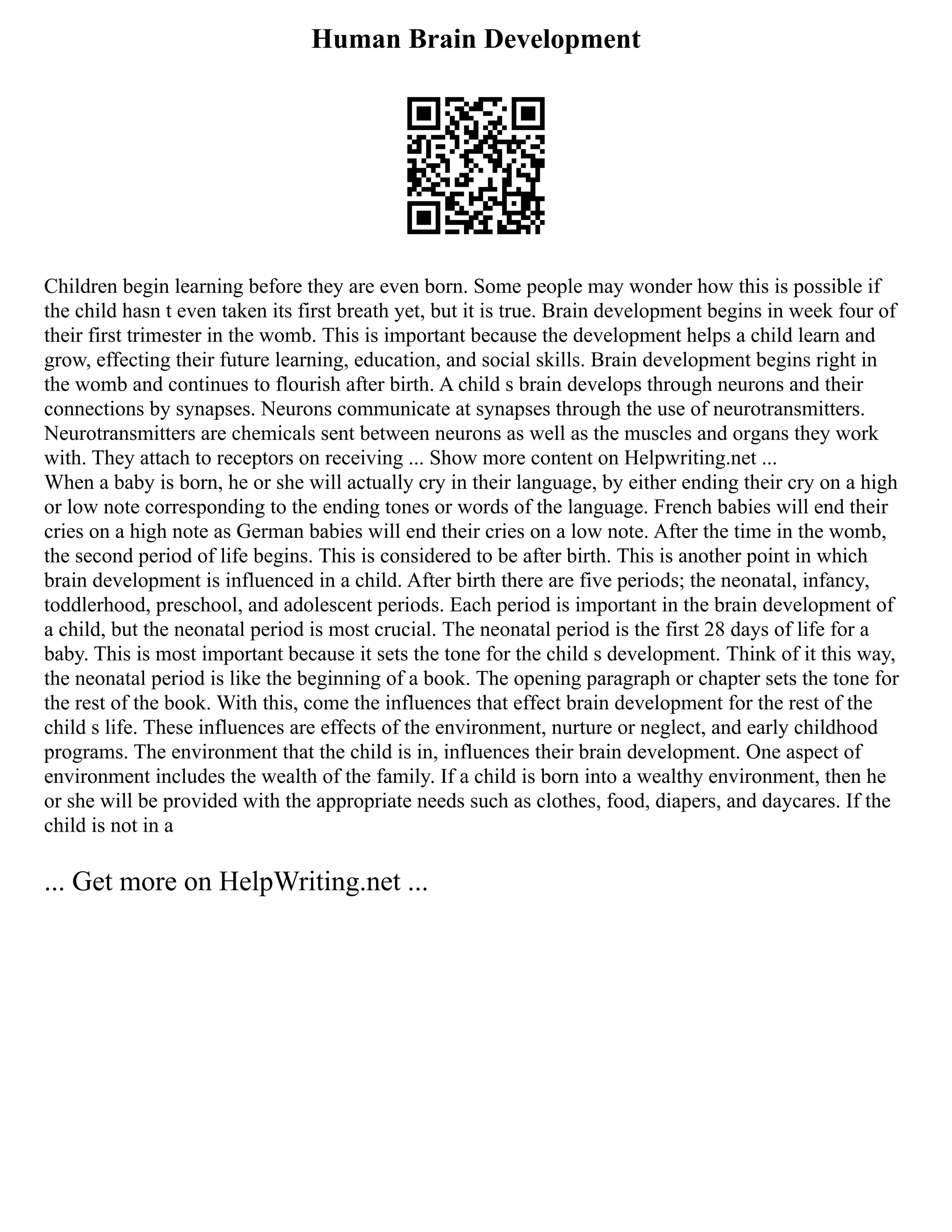 Human Brain Development
Children begin learning before they are even born. Some people may wonder how this is possible if
the child hasn t even taken its first breath yet, but it is true. Brain development begins in week four of
their first trimester in the womb. This is important because the development helps a child learn and
grow, effecting their future learning, education, and social skills. Brain development begins right in
the womb and continues to flourish after birth. A child s brain develops through neurons and their
connections by synapses. Neurons communicate at synapses through the use of neurotransmitters.
Neurotransmitters are chemicals sent between neurons as well as the muscles and organs they work
with. They attach to receptors on receiving ... Show more content on Helpwriting.net ...
When a baby is born, he or she will actually cry in their language, by either ending their cry on a high
or low note corresponding to the ending tones or words of the language. French babies will end their
cries on a high note as German babies will end their cries on a low note. After the time in the womb,
the second period of life begins. This is considered to be after birth. This is another point in which
brain development is influenced in a child. After birth there are five periods; the neonatal, infancy,
toddlerhood, preschool, and adolescent periods. Each period is important in the brain development of
a child, but the neonatal period is most crucial. The neonatal period is the first 28 days of life for a
baby. This is most important because it sets the tone for the child s development. Think of it this way,
the neonatal period is like the beginning of a book. The opening paragraph or chapter sets the tone for
the rest of the book. With this, come the influences that effect brain development for the rest of the
child s life. These influences are effects of the environment, nurture or neglect, and early childhood
programs. The environment that the child is in, influences their brain development. One aspect of
environment includes the wealth of the family. If a child is born into a wealthy environment, then he
or she will be provided with the appropriate needs such as clothes, food, diapers, and daycares. If the
child is not in a
... Get more on HelpWriting.net ...
 