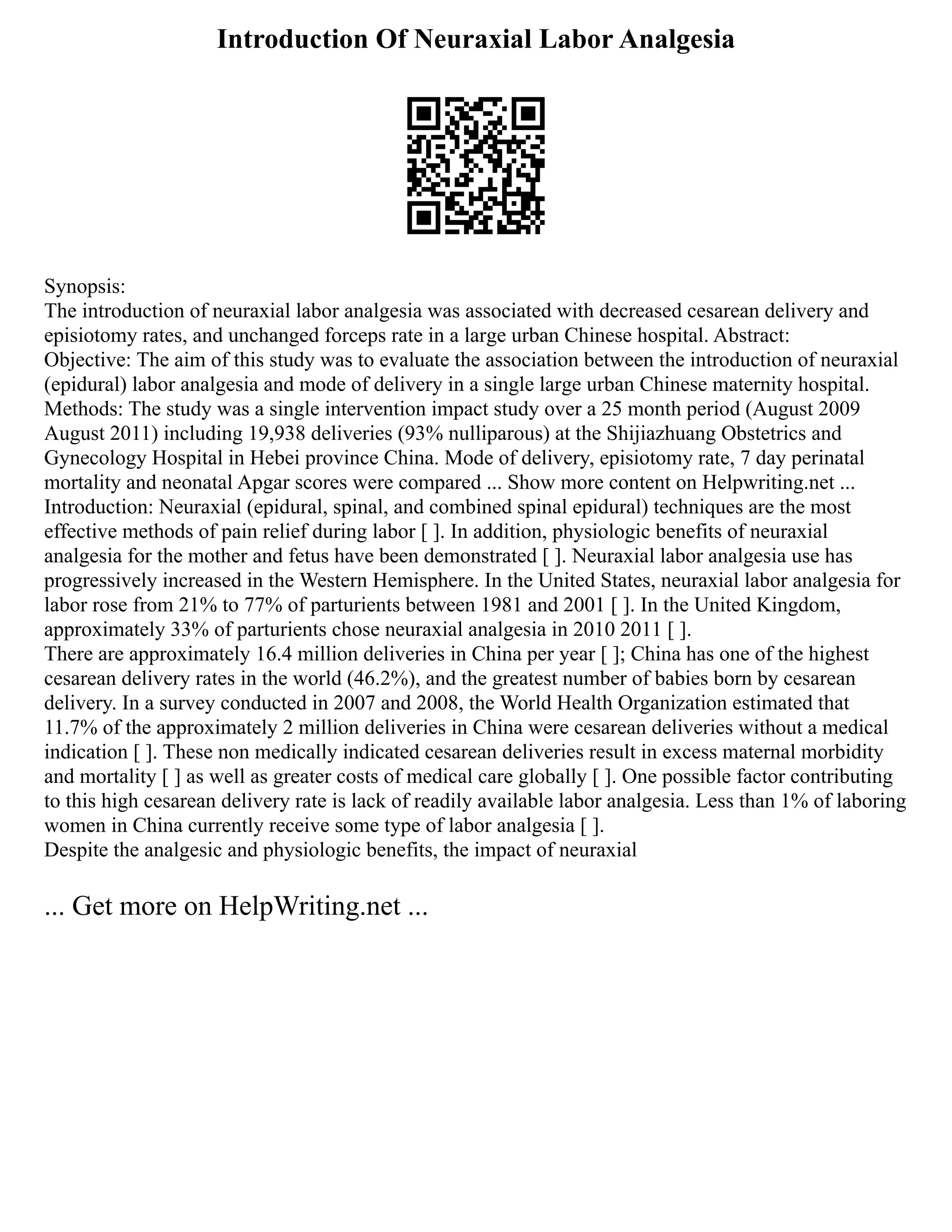 Introduction Of Neuraxial Labor Analgesia
Synopsis:
The introduction of neuraxial labor analgesia was associated with decreased cesarean delivery and
episiotomy rates, and unchanged forceps rate in a large urban Chinese hospital. Abstract:
Objective: The aim of this study was to evaluate the association between the introduction of neuraxial
(epidural) labor analgesia and mode of delivery in a single large urban Chinese maternity hospital.
Methods: The study was a single intervention impact study over a 25 month period (August 2009
August 2011) including 19,938 deliveries (93% nulliparous) at the Shijiazhuang Obstetrics and
Gynecology Hospital in Hebei province China. Mode of delivery, episiotomy rate, 7 day perinatal
mortality and neonatal Apgar scores were compared ... Show more content on Helpwriting.net ...
Introduction: Neuraxial (epidural, spinal, and combined spinal epidural) techniques are the most
effective methods of pain relief during labor [ ]. In addition, physiologic benefits of neuraxial
analgesia for the mother and fetus have been demonstrated [ ]. Neuraxial labor analgesia use has
progressively increased in the Western Hemisphere. In the United States, neuraxial labor analgesia for
labor rose from 21% to 77% of parturients between 1981 and 2001 [ ]. In the United Kingdom,
approximately 33% of parturients chose neuraxial analgesia in 2010 2011 [ ].
There are approximately 16.4 million deliveries in China per year [ ]; China has one of the highest
cesarean delivery rates in the world (46.2%), and the greatest number of babies born by cesarean
delivery. In a survey conducted in 2007 and 2008, the World Health Organization estimated that
11.7% of the approximately 2 million deliveries in China were cesarean deliveries without a medical
indication [ ]. These non medically indicated cesarean deliveries result in excess maternal morbidity
and mortality [ ] as well as greater costs of medical care globally [ ]. One possible factor contributing
to this high cesarean delivery rate is lack of readily available labor analgesia. Less than 1% of laboring
women in China currently receive some type of labor analgesia [ ].
Despite the analgesic and physiologic benefits, the impact of neuraxial
... Get more on HelpWriting.net ...
 