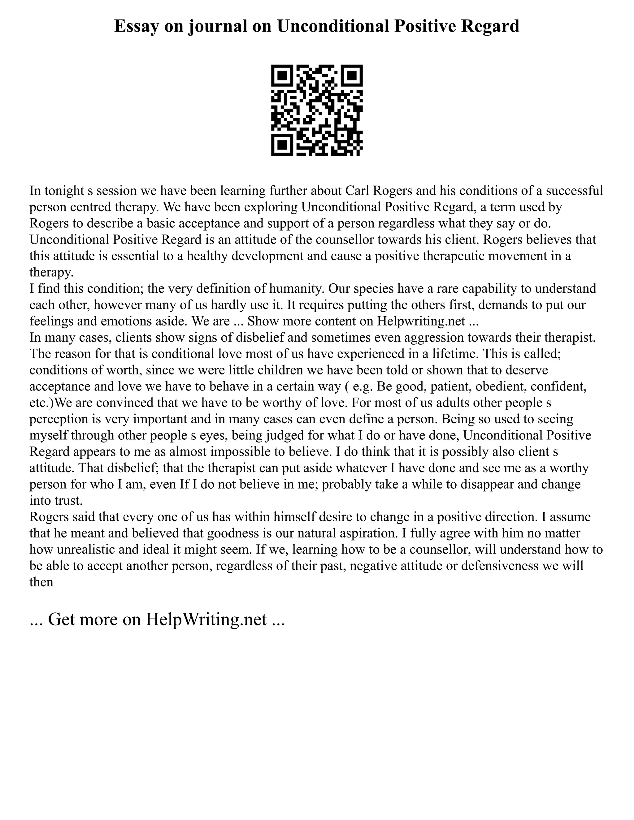 Essay on journal on Unconditional Positive Regard
In tonight s session we have been learning further about Carl Rogers and his conditions of a successful
person centred therapy. We have been exploring Unconditional Positive Regard, a term used by
Rogers to describe a basic acceptance and support of a person regardless what they say or do.
Unconditional Positive Regard is an attitude of the counsellor towards his client. Rogers believes that
this attitude is essential to a healthy development and cause a positive therapeutic movement in a
therapy.
I find this condition; the very definition of humanity. Our species have a rare capability to understand
each other, however many of us hardly use it. It requires putting the others first, demands to put our
feelings and emotions aside. We are ... Show more content on Helpwriting.net ...
In many cases, clients show signs of disbelief and sometimes even aggression towards their therapist.
The reason for that is conditional love most of us have experienced in a lifetime. This is called;
conditions of worth, since we were little children we have been told or shown that to deserve
acceptance and love we have to behave in a certain way ( e.g. Be good, patient, obedient, confident,
etc.)We are convinced that we have to be worthy of love. For most of us adults other people s
perception is very important and in many cases can even define a person. Being so used to seeing
myself through other people s eyes, being judged for what I do or have done, Unconditional Positive
Regard appears to me as almost impossible to believe. I do think that it is possibly also client s
attitude. That disbelief; that the therapist can put aside whatever I have done and see me as a worthy
person for who I am, even If I do not believe in me; probably take a while to disappear and change
into trust.
Rogers said that every one of us has within himself desire to change in a positive direction. I assume
that he meant and believed that goodness is our natural aspiration. I fully agree with him no matter
how unrealistic and ideal it might seem. If we, learning how to be a counsellor, will understand how to
be able to accept another person, regardless of their past, negative attitude or defensiveness we will
then
... Get more on HelpWriting.net ...
 