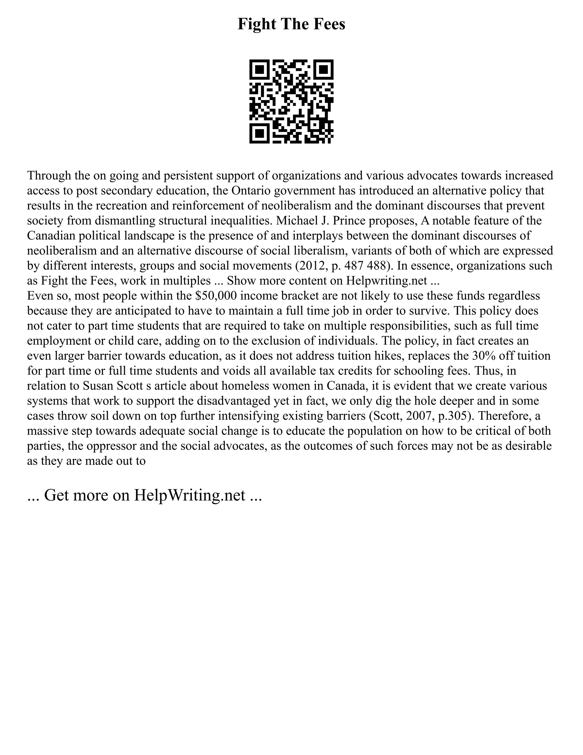 Fight The Fees
Through the on going and persistent support of organizations and various advocates towards increased
access to post secondary education, the Ontario government has introduced an alternative policy that
results in the recreation and reinforcement of neoliberalism and the dominant discourses that prevent
society from dismantling structural inequalities. Michael J. Prince proposes, A notable feature of the
Canadian political landscape is the presence of and interplays between the dominant discourses of
neoliberalism and an alternative discourse of social liberalism, variants of both of which are expressed
by different interests, groups and social movements (2012, p. 487 488). In essence, organizations such
as Fight the Fees, work in multiples ... Show more content on Helpwriting.net ...
Even so, most people within the $50,000 income bracket are not likely to use these funds regardless
because they are anticipated to have to maintain a full time job in order to survive. This policy does
not cater to part time students that are required to take on multiple responsibilities, such as full time
employment or child care, adding on to the exclusion of individuals. The policy, in fact creates an
even larger barrier towards education, as it does not address tuition hikes, replaces the 30% off tuition
for part time or full time students and voids all available tax credits for schooling fees. Thus, in
relation to Susan Scott s article about homeless women in Canada, it is evident that we create various
systems that work to support the disadvantaged yet in fact, we only dig the hole deeper and in some
cases throw soil down on top further intensifying existing barriers (Scott, 2007, p.305). Therefore, a
massive step towards adequate social change is to educate the population on how to be critical of both
parties, the oppressor and the social advocates, as the outcomes of such forces may not be as desirable
as they are made out to
... Get more on HelpWriting.net ...
 