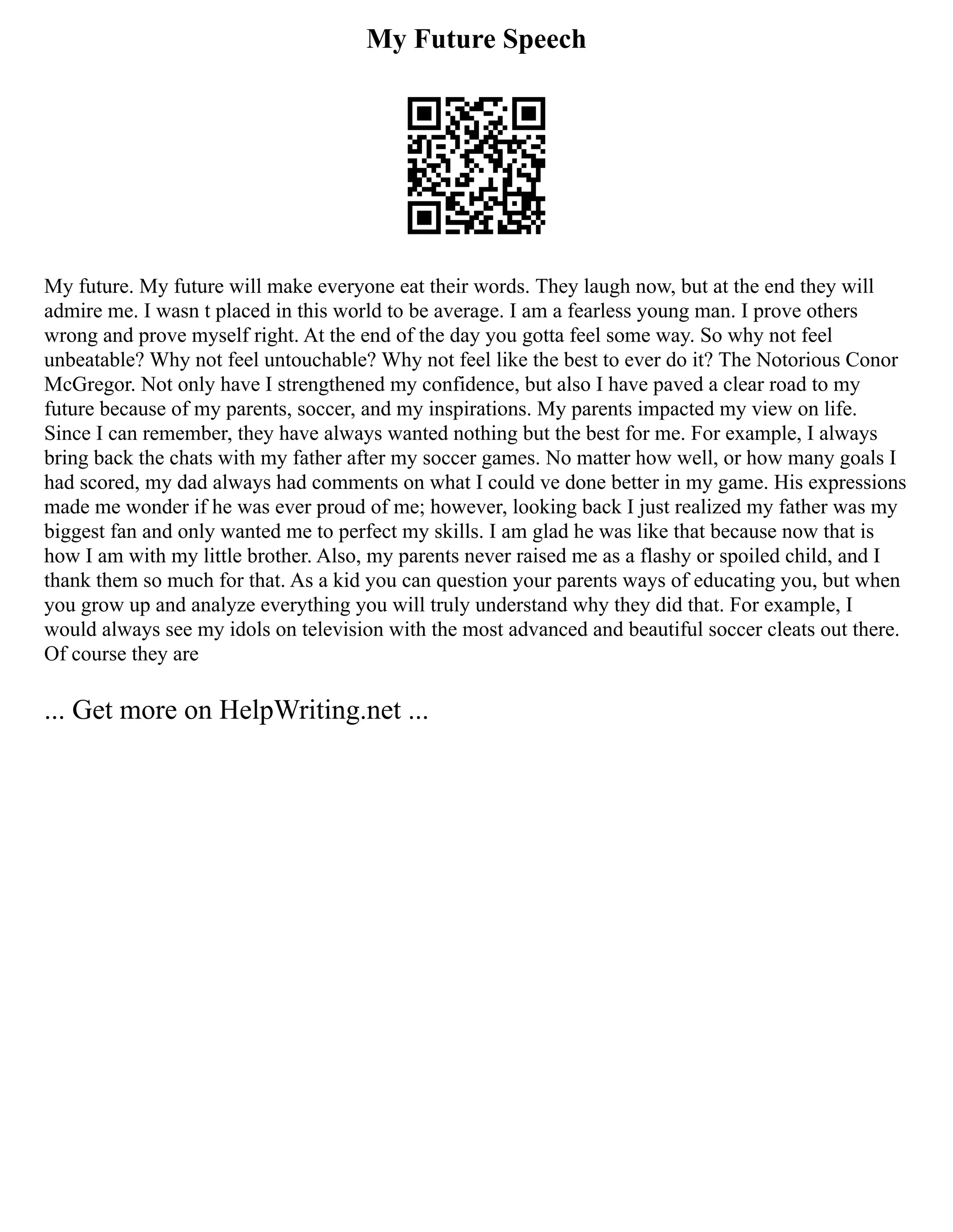 My Future Speech
My future. My future will make everyone eat their words. They laugh now, but at the end they will
admire me. I wasn t placed in this world to be average. I am a fearless young man. I prove others
wrong and prove myself right. At the end of the day you gotta feel some way. So why not feel
unbeatable? Why not feel untouchable? Why not feel like the best to ever do it? The Notorious Conor
McGregor. Not only have I strengthened my confidence, but also I have paved a clear road to my
future because of my parents, soccer, and my inspirations. My parents impacted my view on life.
Since I can remember, they have always wanted nothing but the best for me. For example, I always
bring back the chats with my father after my soccer games. No matter how well, or how many goals I
had scored, my dad always had comments on what I could ve done better in my game. His expressions
made me wonder if he was ever proud of me; however, looking back I just realized my father was my
biggest fan and only wanted me to perfect my skills. I am glad he was like that because now that is
how I am with my little brother. Also, my parents never raised me as a flashy or spoiled child, and I
thank them so much for that. As a kid you can question your parents ways of educating you, but when
you grow up and analyze everything you will truly understand why they did that. For example, I
would always see my idols on television with the most advanced and beautiful soccer cleats out there.
Of course they are
... Get more on HelpWriting.net ...
 
