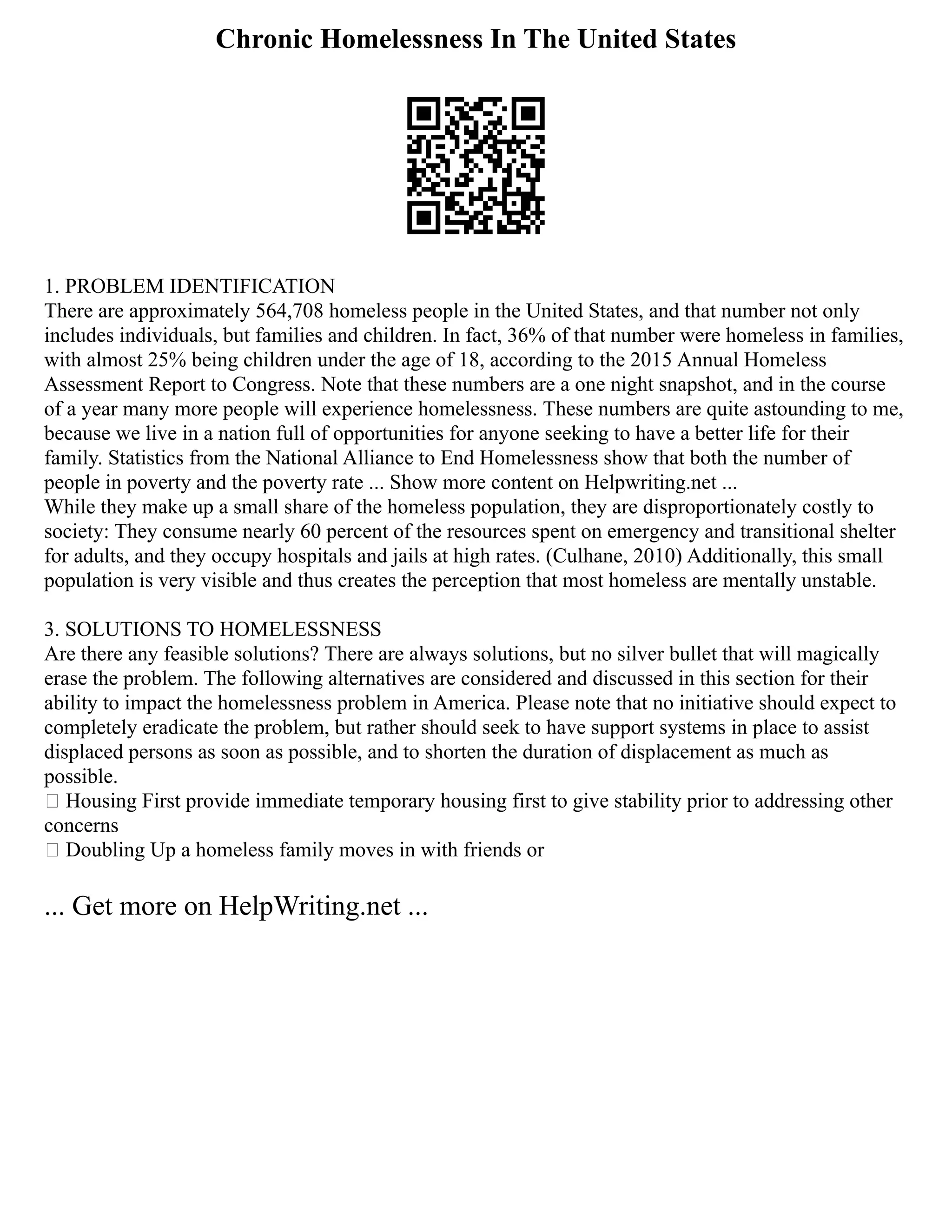 Chronic Homelessness In The United States
1. PROBLEM IDENTIFICATION
There are approximately 564,708 homeless people in the United States, and that number not only
includes individuals, but families and children. In fact, 36% of that number were homeless in families,
with almost 25% being children under the age of 18, according to the 2015 Annual Homeless
Assessment Report to Congress. Note that these numbers are a one night snapshot, and in the course
of a year many more people will experience homelessness. These numbers are quite astounding to me,
because we live in a nation full of opportunities for anyone seeking to have a better life for their
family. Statistics from the National Alliance to End Homelessness show that both the number of
people in poverty and the poverty rate ... Show more content on Helpwriting.net ...
While they make up a small share of the homeless population, they are disproportionately costly to
society: They consume nearly 60 percent of the resources spent on emergency and transitional shelter
for adults, and they occupy hospitals and jails at high rates. (Culhane, 2010) Additionally, this small
population is very visible and thus creates the perception that most homeless are mentally unstable.
3. SOLUTIONS TO HOMELESSNESS
Are there any feasible solutions? There are always solutions, but no silver bullet that will magically
erase the problem. The following alternatives are considered and discussed in this section for their
ability to impact the homelessness problem in America. Please note that no initiative should expect to
completely eradicate the problem, but rather should seek to have support systems in place to assist
displaced persons as soon as possible, and to shorten the duration of displacement as much as
possible.
 Housing First provide immediate temporary housing first to give stability prior to addressing other
concerns
 Doubling Up a homeless family moves in with friends or
... Get more on HelpWriting.net ...
 