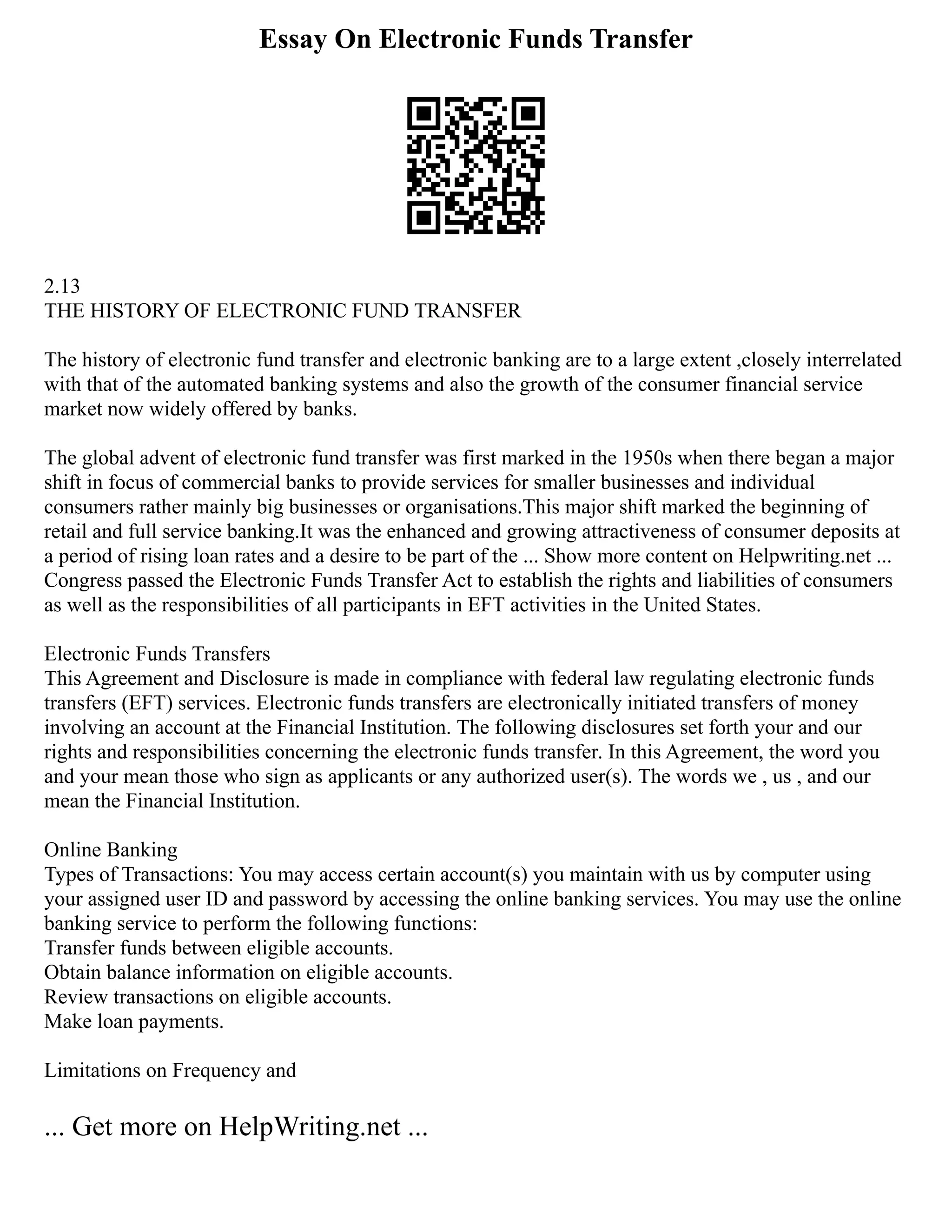 Essay On Electronic Funds Transfer
2.13
THE HISTORY OF ELECTRONIC FUND TRANSFER
The history of electronic fund transfer and electronic banking are to a large extent ,closely interrelated
with that of the automated banking systems and also the growth of the consumer financial service
market now widely offered by banks.
The global advent of electronic fund transfer was first marked in the 1950s when there began a major
shift in focus of commercial banks to provide services for smaller businesses and individual
consumers rather mainly big businesses or organisations.This major shift marked the beginning of
retail and full service banking.It was the enhanced and growing attractiveness of consumer deposits at
a period of rising loan rates and a desire to be part of the ... Show more content on Helpwriting.net ...
Congress passed the Electronic Funds Transfer Act to establish the rights and liabilities of consumers
as well as the responsibilities of all participants in EFT activities in the United States.
Electronic Funds Transfers
This Agreement and Disclosure is made in compliance with federal law regulating electronic funds
transfers (EFT) services. Electronic funds transfers are electronically initiated transfers of money
involving an account at the Financial Institution. The following disclosures set forth your and our
rights and responsibilities concerning the electronic funds transfer. In this Agreement, the word you
and your mean those who sign as applicants or any authorized user(s). The words we , us , and our
mean the Financial Institution.
Online Banking
Types of Transactions: You may access certain account(s) you maintain with us by computer using
your assigned user ID and password by accessing the online banking services. You may use the online
banking service to perform the following functions:
Transfer funds between eligible accounts.
Obtain balance information on eligible accounts.
Review transactions on eligible accounts.
Make loan payments.
Limitations on Frequency and
... Get more on HelpWriting.net ...
 