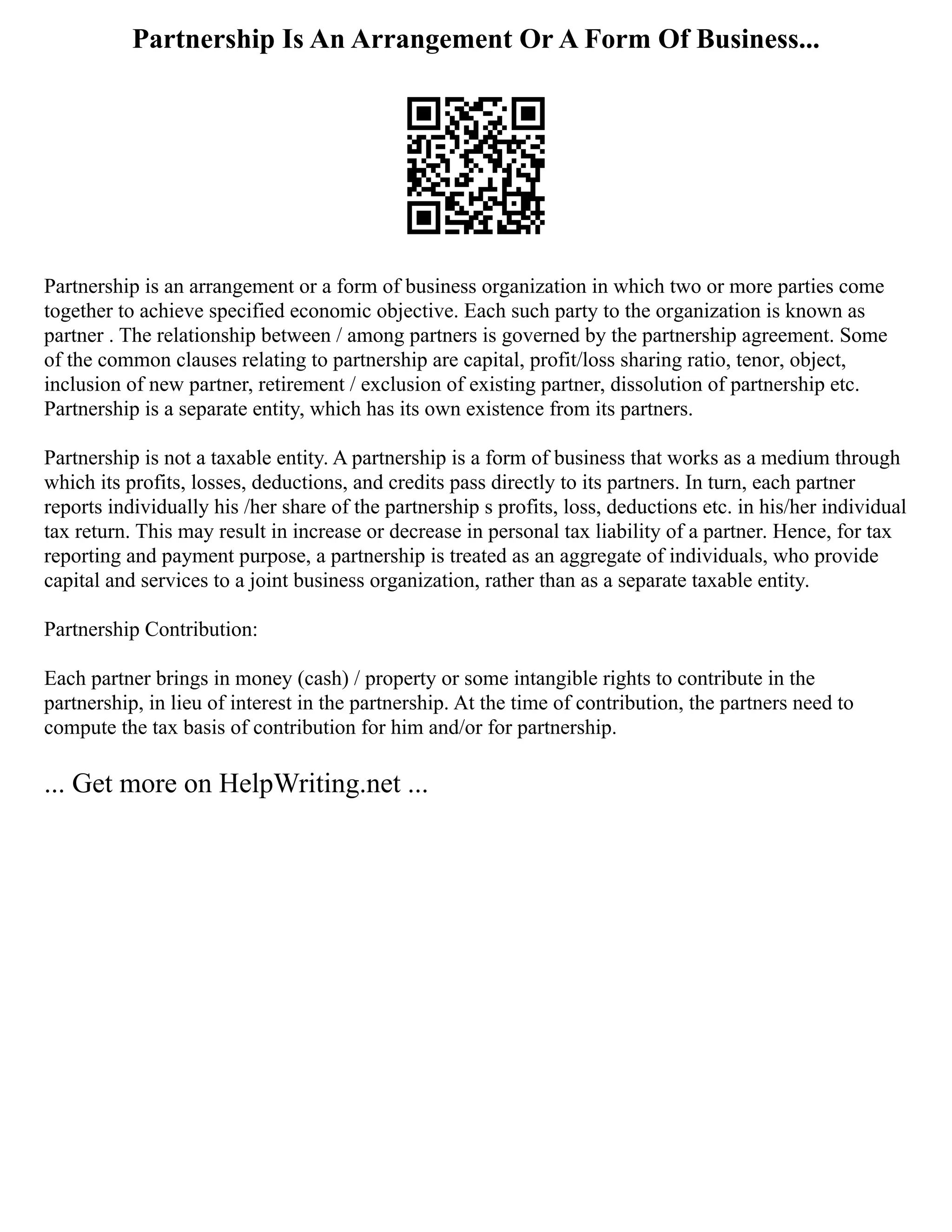 Partnership Is An Arrangement Or A Form Of Business...
Partnership is an arrangement or a form of business organization in which two or more parties come
together to achieve specified economic objective. Each such party to the organization is known as
partner . The relationship between / among partners is governed by the partnership agreement. Some
of the common clauses relating to partnership are capital, profit/loss sharing ratio, tenor, object,
inclusion of new partner, retirement / exclusion of existing partner, dissolution of partnership etc.
Partnership is a separate entity, which has its own existence from its partners.
Partnership is not a taxable entity. A partnership is a form of business that works as a medium through
which its profits, losses, deductions, and credits pass directly to its partners. In turn, each partner
reports individually his /her share of the partnership s profits, loss, deductions etc. in his/her individual
tax return. This may result in increase or decrease in personal tax liability of a partner. Hence, for tax
reporting and payment purpose, a partnership is treated as an aggregate of individuals, who provide
capital and services to a joint business organization, rather than as a separate taxable entity.
Partnership Contribution:
Each partner brings in money (cash) / property or some intangible rights to contribute in the
partnership, in lieu of interest in the partnership. At the time of contribution, the partners need to
compute the tax basis of contribution for him and/or for partnership.
... Get more on HelpWriting.net ...
 