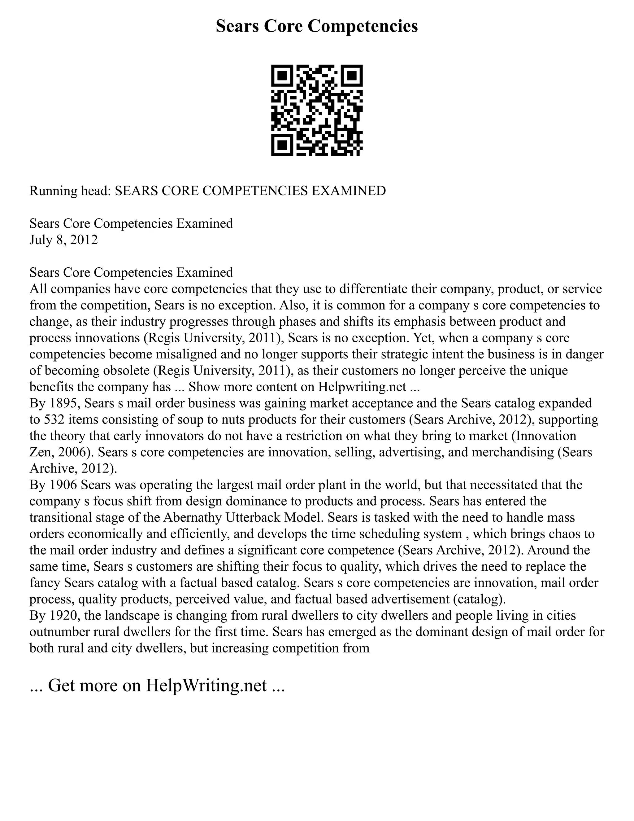 Sears Core Competencies
Running head: SEARS CORE COMPETENCIES EXAMINED
Sears Core Competencies Examined
July 8, 2012
Sears Core Competencies Examined
All companies have core competencies that they use to differentiate their company, product, or service
from the competition, Sears is no exception. Also, it is common for a company s core competencies to
change, as their industry progresses through phases and shifts its emphasis between product and
process innovations (Regis University, 2011), Sears is no exception. Yet, when a company s core
competencies become misaligned and no longer supports their strategic intent the business is in danger
of becoming obsolete (Regis University, 2011), as their customers no longer perceive the unique
benefits the company has ... Show more content on Helpwriting.net ...
By 1895, Sears s mail order business was gaining market acceptance and the Sears catalog expanded
to 532 items consisting of soup to nuts products for their customers (Sears Archive, 2012), supporting
the theory that early innovators do not have a restriction on what they bring to market (Innovation
Zen, 2006). Sears s core competencies are innovation, selling, advertising, and merchandising (Sears
Archive, 2012).
By 1906 Sears was operating the largest mail order plant in the world, but that necessitated that the
company s focus shift from design dominance to products and process. Sears has entered the
transitional stage of the Abernathy Utterback Model. Sears is tasked with the need to handle mass
orders economically and efficiently, and develops the time scheduling system , which brings chaos to
the mail order industry and defines a significant core competence (Sears Archive, 2012). Around the
same time, Sears s customers are shifting their focus to quality, which drives the need to replace the
fancy Sears catalog with a factual based catalog. Sears s core competencies are innovation, mail order
process, quality products, perceived value, and factual based advertisement (catalog).
By 1920, the landscape is changing from rural dwellers to city dwellers and people living in cities
outnumber rural dwellers for the first time. Sears has emerged as the dominant design of mail order for
both rural and city dwellers, but increasing competition from
... Get more on HelpWriting.net ...
 