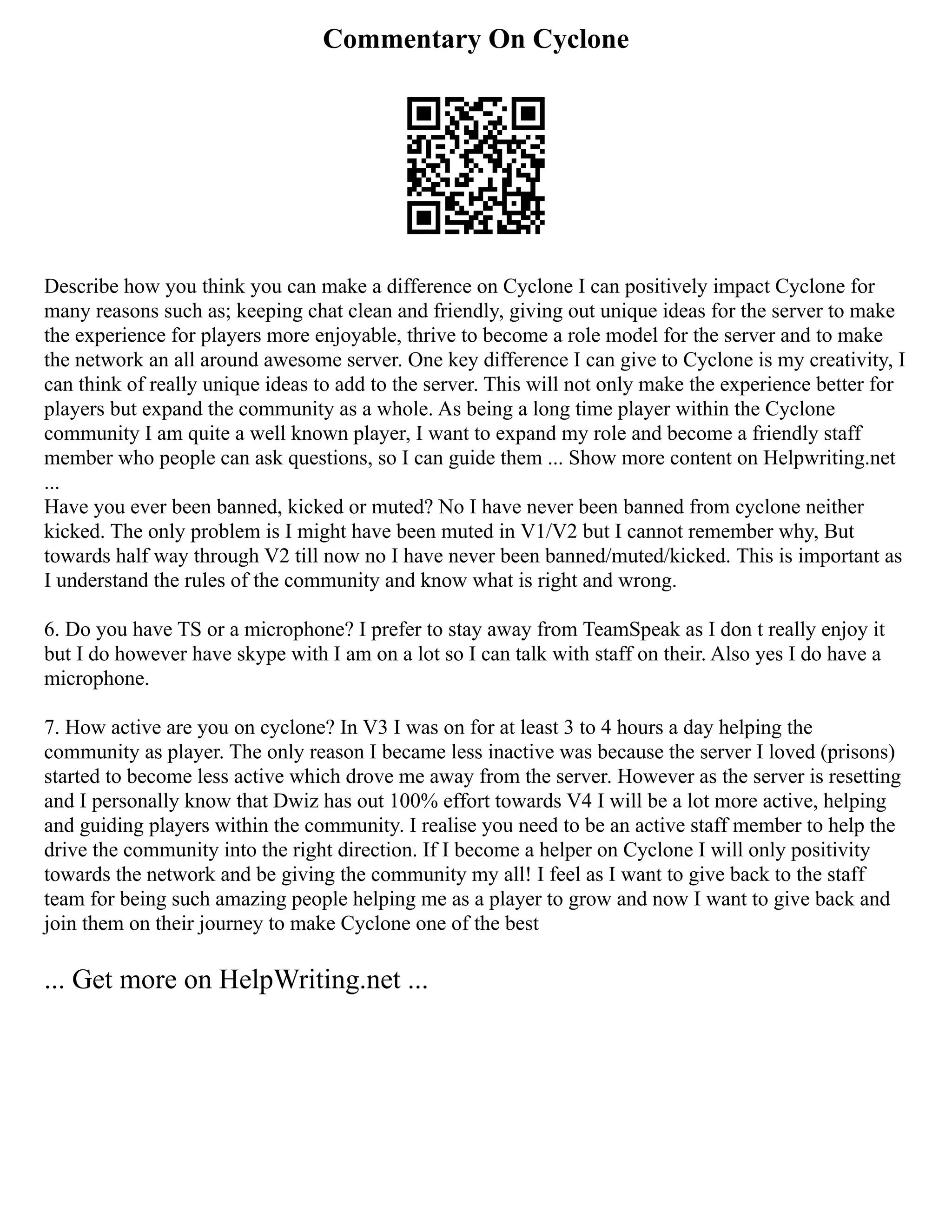 Commentary On Cyclone
Describe how you think you can make a difference on Cyclone I can positively impact Cyclone for
many reasons such as; keeping chat clean and friendly, giving out unique ideas for the server to make
the experience for players more enjoyable, thrive to become a role model for the server and to make
the network an all around awesome server. One key difference I can give to Cyclone is my creativity, I
can think of really unique ideas to add to the server. This will not only make the experience better for
players but expand the community as a whole. As being a long time player within the Cyclone
community I am quite a well known player, I want to expand my role and become a friendly staff
member who people can ask questions, so I can guide them ... Show more content on Helpwriting.net
...
Have you ever been banned, kicked or muted? No I have never been banned from cyclone neither
kicked. The only problem is I might have been muted in V1/V2 but I cannot remember why, But
towards half way through V2 till now no I have never been banned/muted/kicked. This is important as
I understand the rules of the community and know what is right and wrong.
6. Do you have TS or a microphone? I prefer to stay away from TeamSpeak as I don t really enjoy it
but I do however have skype with I am on a lot so I can talk with staff on their. Also yes I do have a
microphone.
7. How active are you on cyclone? In V3 I was on for at least 3 to 4 hours a day helping the
community as player. The only reason I became less inactive was because the server I loved (prisons)
started to become less active which drove me away from the server. However as the server is resetting
and I personally know that Dwiz has out 100% effort towards V4 I will be a lot more active, helping
and guiding players within the community. I realise you need to be an active staff member to help the
drive the community into the right direction. If I become a helper on Cyclone I will only positivity
towards the network and be giving the community my all! I feel as I want to give back to the staff
team for being such amazing people helping me as a player to grow and now I want to give back and
join them on their journey to make Cyclone one of the best
... Get more on HelpWriting.net ...
 