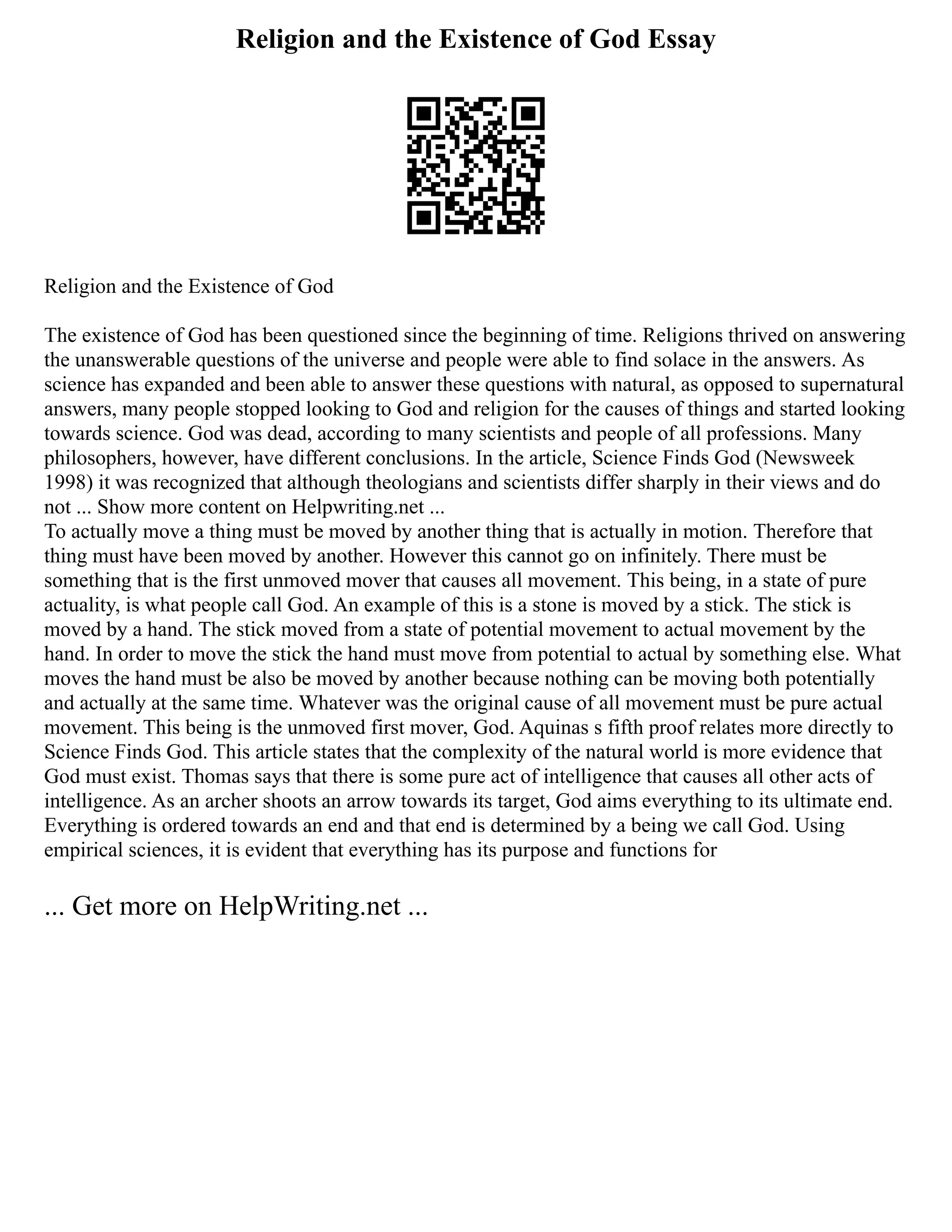 Religion and the Existence of God Essay
Religion and the Existence of God
The existence of God has been questioned since the beginning of time. Religions thrived on answering
the unanswerable questions of the universe and people were able to find solace in the answers. As
science has expanded and been able to answer these questions with natural, as opposed to supernatural
answers, many people stopped looking to God and religion for the causes of things and started looking
towards science. God was dead, according to many scientists and people of all professions. Many
philosophers, however, have different conclusions. In the article, Science Finds God (Newsweek
1998) it was recognized that although theologians and scientists differ sharply in their views and do
not ... Show more content on Helpwriting.net ...
To actually move a thing must be moved by another thing that is actually in motion. Therefore that
thing must have been moved by another. However this cannot go on infinitely. There must be
something that is the first unmoved mover that causes all movement. This being, in a state of pure
actuality, is what people call God. An example of this is a stone is moved by a stick. The stick is
moved by a hand. The stick moved from a state of potential movement to actual movement by the
hand. In order to move the stick the hand must move from potential to actual by something else. What
moves the hand must be also be moved by another because nothing can be moving both potentially
and actually at the same time. Whatever was the original cause of all movement must be pure actual
movement. This being is the unmoved first mover, God. Aquinas s fifth proof relates more directly to
Science Finds God. This article states that the complexity of the natural world is more evidence that
God must exist. Thomas says that there is some pure act of intelligence that causes all other acts of
intelligence. As an archer shoots an arrow towards its target, God aims everything to its ultimate end.
Everything is ordered towards an end and that end is determined by a being we call God. Using
empirical sciences, it is evident that everything has its purpose and functions for
... Get more on HelpWriting.net ...
 