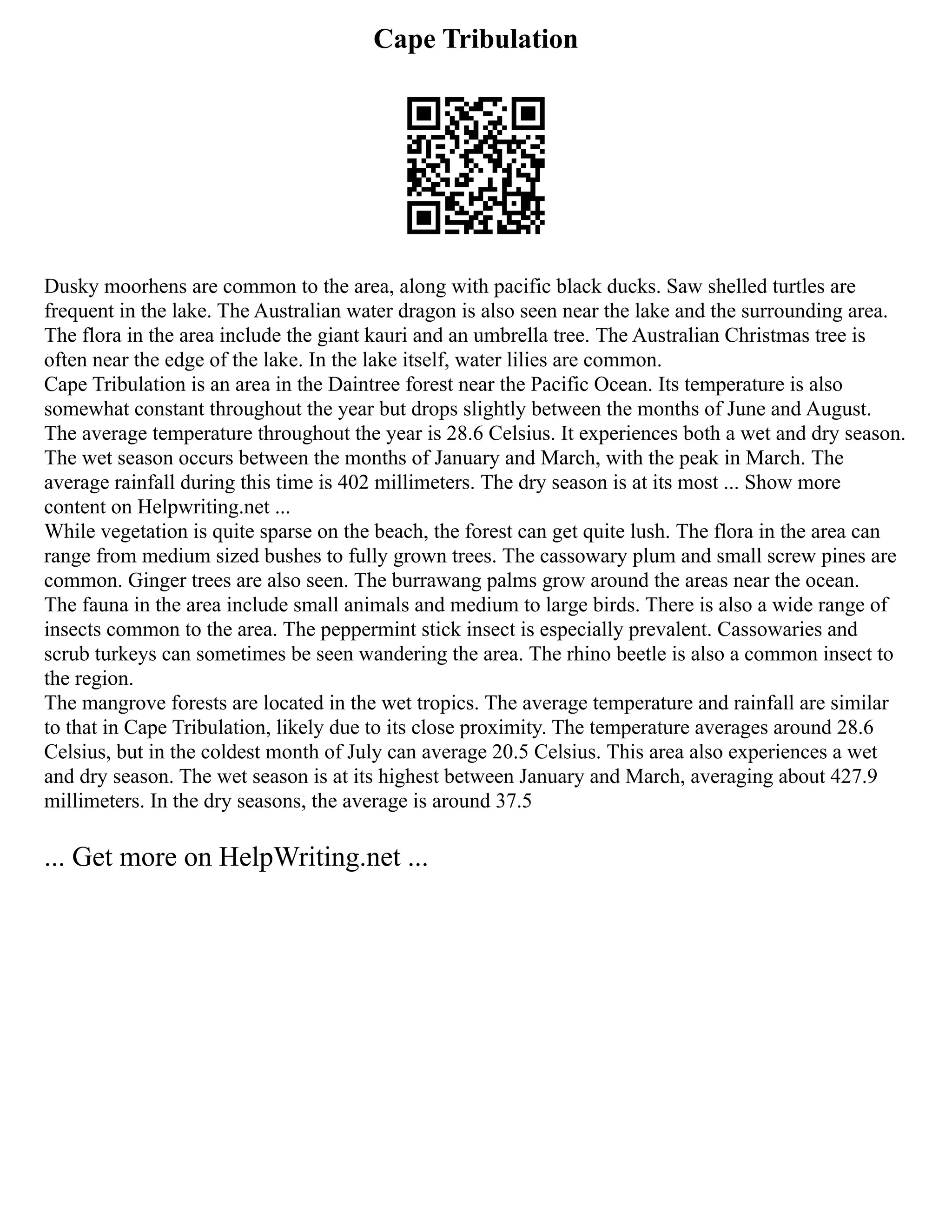 Cape Tribulation
Dusky moorhens are common to the area, along with pacific black ducks. Saw shelled turtles are
frequent in the lake. The Australian water dragon is also seen near the lake and the surrounding area.
The flora in the area include the giant kauri and an umbrella tree. The Australian Christmas tree is
often near the edge of the lake. In the lake itself, water lilies are common.
Cape Tribulation is an area in the Daintree forest near the Pacific Ocean. Its temperature is also
somewhat constant throughout the year but drops slightly between the months of June and August.
The average temperature throughout the year is 28.6 Celsius. It experiences both a wet and dry season.
The wet season occurs between the months of January and March, with the peak in March. The
average rainfall during this time is 402 millimeters. The dry season is at its most ... Show more
content on Helpwriting.net ...
While vegetation is quite sparse on the beach, the forest can get quite lush. The flora in the area can
range from medium sized bushes to fully grown trees. The cassowary plum and small screw pines are
common. Ginger trees are also seen. The burrawang palms grow around the areas near the ocean.
The fauna in the area include small animals and medium to large birds. There is also a wide range of
insects common to the area. The peppermint stick insect is especially prevalent. Cassowaries and
scrub turkeys can sometimes be seen wandering the area. The rhino beetle is also a common insect to
the region.
The mangrove forests are located in the wet tropics. The average temperature and rainfall are similar
to that in Cape Tribulation, likely due to its close proximity. The temperature averages around 28.6
Celsius, but in the coldest month of July can average 20.5 Celsius. This area also experiences a wet
and dry season. The wet season is at its highest between January and March, averaging about 427.9
millimeters. In the dry seasons, the average is around 37.5
... Get more on HelpWriting.net ...
 