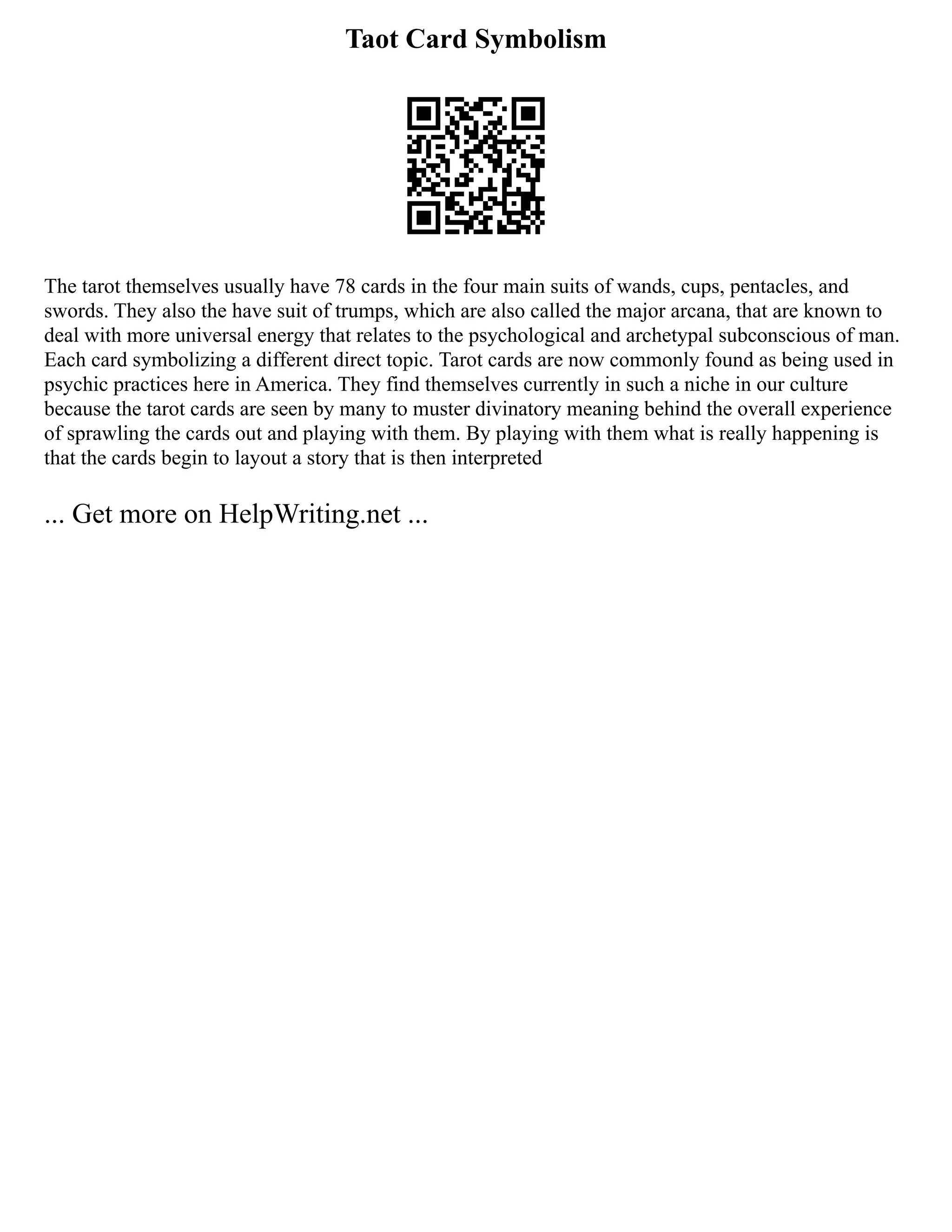 Taot Card Symbolism
The tarot themselves usually have 78 cards in the four main suits of wands, cups, pentacles, and
swords. They also the have suit of trumps, which are also called the major arcana, that are known to
deal with more universal energy that relates to the psychological and archetypal subconscious of man.
Each card symbolizing a different direct topic. Tarot cards are now commonly found as being used in
psychic practices here in America. They find themselves currently in such a niche in our culture
because the tarot cards are seen by many to muster divinatory meaning behind the overall experience
of sprawling the cards out and playing with them. By playing with them what is really happening is
that the cards begin to layout a story that is then interpreted
... Get more on HelpWriting.net ...
 