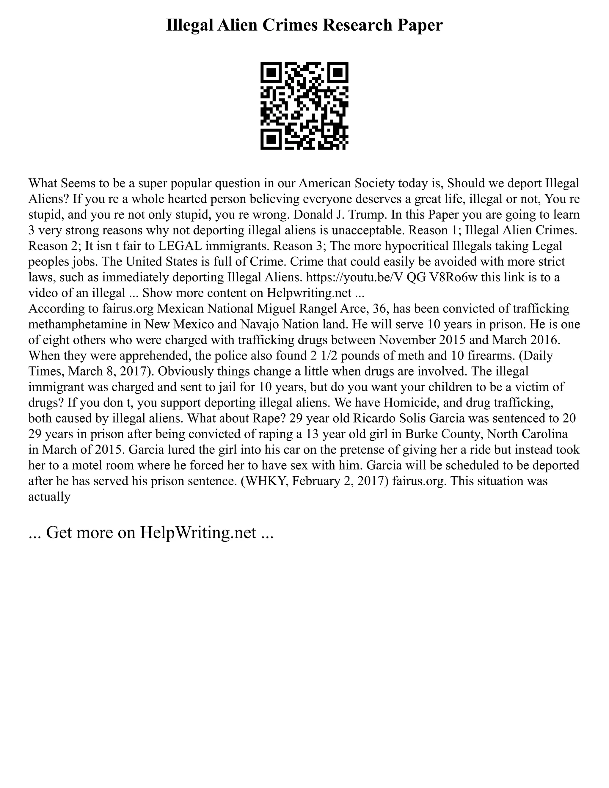 Illegal Alien Crimes Research Paper
What Seems to be a super popular question in our American Society today is, Should we deport Illegal
Aliens? If you re a whole hearted person believing everyone deserves a great life, illegal or not, You re
stupid, and you re not only stupid, you re wrong. Donald J. Trump. In this Paper you are going to learn
3 very strong reasons why not deporting illegal aliens is unacceptable. Reason 1; Illegal Alien Crimes.
Reason 2; It isn t fair to LEGAL immigrants. Reason 3; The more hypocritical Illegals taking Legal
peoples jobs. The United States is full of Crime. Crime that could easily be avoided with more strict
laws, such as immediately deporting Illegal Aliens. https://youtu.be/V QG V8Ro6w this link is to a
video of an illegal ... Show more content on Helpwriting.net ...
According to fairus.org Mexican National Miguel Rangel Arce, 36, has been convicted of trafficking
methamphetamine in New Mexico and Navajo Nation land. He will serve 10 years in prison. He is one
of eight others who were charged with trafficking drugs between November 2015 and March 2016.
When they were apprehended, the police also found 2 1/2 pounds of meth and 10 firearms. (Daily
Times, March 8, 2017). Obviously things change a little when drugs are involved. The illegal
immigrant was charged and sent to jail for 10 years, but do you want your children to be a victim of
drugs? If you don t, you support deporting illegal aliens. We have Homicide, and drug trafficking,
both caused by illegal aliens. What about Rape? 29 year old Ricardo Solis Garcia was sentenced to 20
29 years in prison after being convicted of raping a 13 year old girl in Burke County, North Carolina
in March of 2015. Garcia lured the girl into his car on the pretense of giving her a ride but instead took
her to a motel room where he forced her to have sex with him. Garcia will be scheduled to be deported
after he has served his prison sentence. (WHKY, February 2, 2017) fairus.org. This situation was
actually
... Get more on HelpWriting.net ...
 