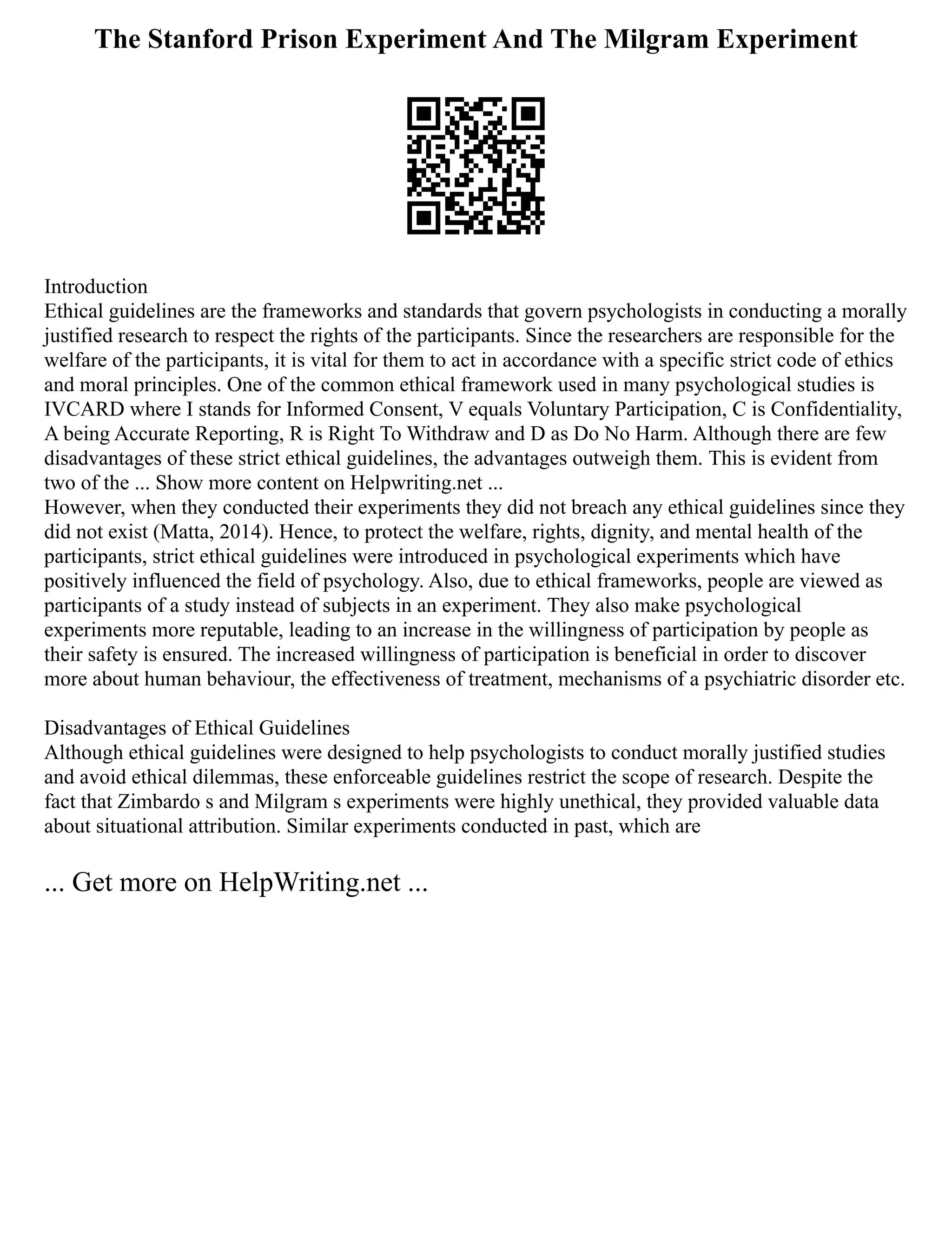 The Stanford Prison Experiment And The Milgram Experiment
Introduction
Ethical guidelines are the frameworks and standards that govern psychologists in conducting a morally
justified research to respect the rights of the participants. Since the researchers are responsible for the
welfare of the participants, it is vital for them to act in accordance with a specific strict code of ethics
and moral principles. One of the common ethical framework used in many psychological studies is
IVCARD where I stands for Informed Consent, V equals Voluntary Participation, C is Confidentiality,
A being Accurate Reporting, R is Right To Withdraw and D as Do No Harm. Although there are few
disadvantages of these strict ethical guidelines, the advantages outweigh them. This is evident from
two of the ... Show more content on Helpwriting.net ...
However, when they conducted their experiments they did not breach any ethical guidelines since they
did not exist (Matta, 2014). Hence, to protect the welfare, rights, dignity, and mental health of the
participants, strict ethical guidelines were introduced in psychological experiments which have
positively influenced the field of psychology. Also, due to ethical frameworks, people are viewed as
participants of a study instead of subjects in an experiment. They also make psychological
experiments more reputable, leading to an increase in the willingness of participation by people as
their safety is ensured. The increased willingness of participation is beneficial in order to discover
more about human behaviour, the effectiveness of treatment, mechanisms of a psychiatric disorder etc.
Disadvantages of Ethical Guidelines
Although ethical guidelines were designed to help psychologists to conduct morally justified studies
and avoid ethical dilemmas, these enforceable guidelines restrict the scope of research. Despite the
fact that Zimbardo s and Milgram s experiments were highly unethical, they provided valuable data
about situational attribution. Similar experiments conducted in past, which are
... Get more on HelpWriting.net ...
 