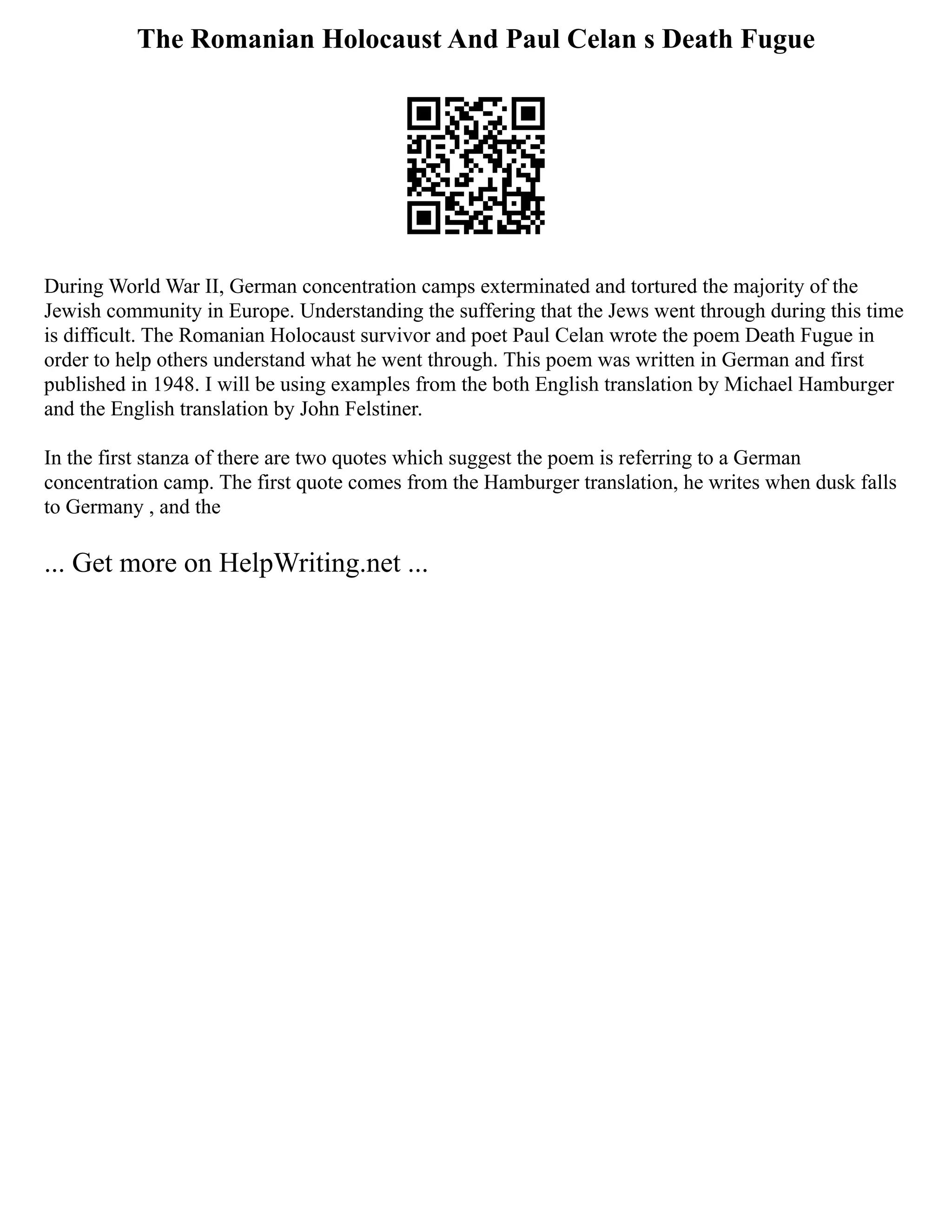 The Romanian Holocaust And Paul Celan s Death Fugue
During World War II, German concentration camps exterminated and tortured the majority of the
Jewish community in Europe. Understanding the suffering that the Jews went through during this time
is difficult. The Romanian Holocaust survivor and poet Paul Celan wrote the poem Death Fugue in
order to help others understand what he went through. This poem was written in German and first
published in 1948. I will be using examples from the both English translation by Michael Hamburger
and the English translation by John Felstiner.
In the first stanza of there are two quotes which suggest the poem is referring to a German
concentration camp. The first quote comes from the Hamburger translation, he writes when dusk falls
to Germany , and the
... Get more on HelpWriting.net ...
 