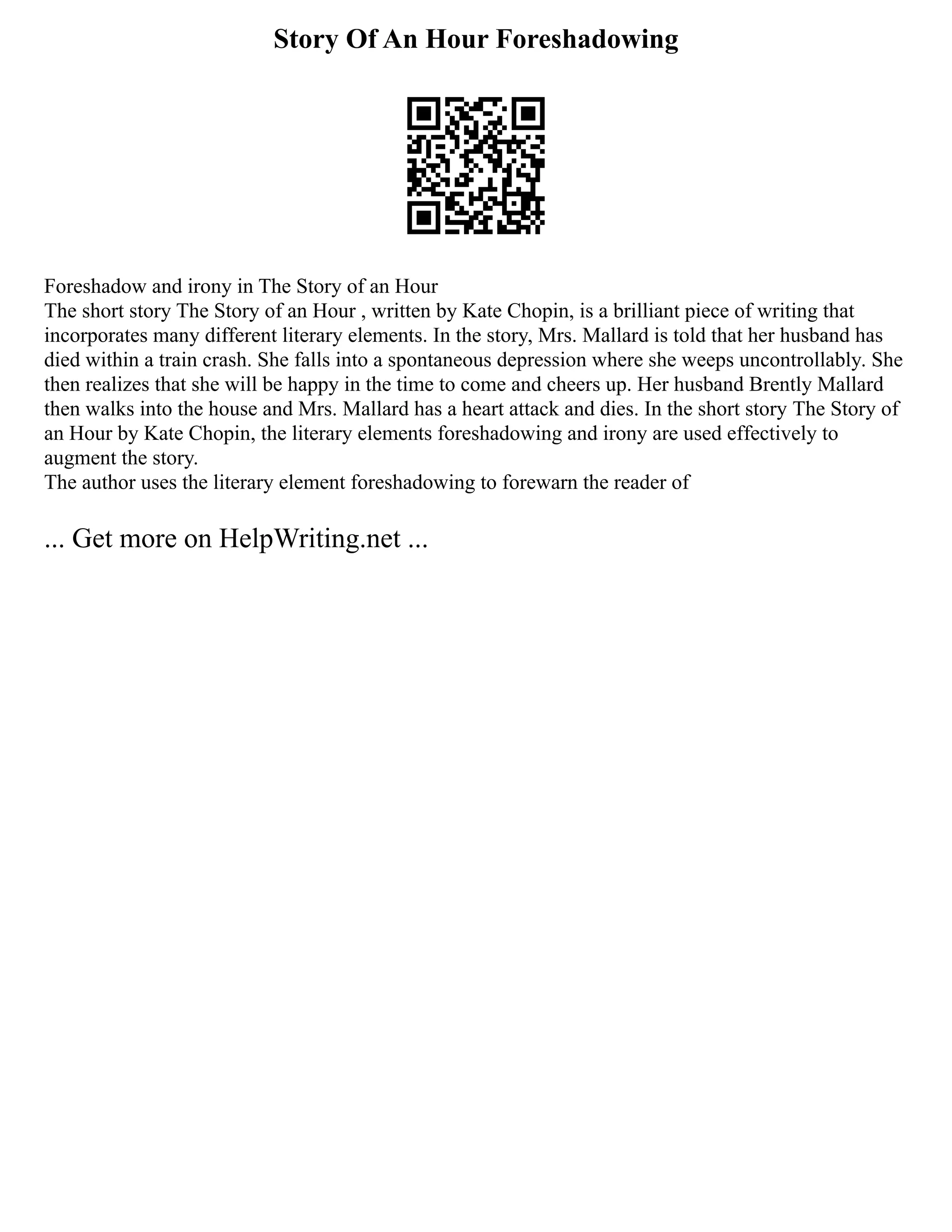 Story Of An Hour Foreshadowing
Foreshadow and irony in The Story of an Hour
The short story The Story of an Hour , written by Kate Chopin, is a brilliant piece of writing that
incorporates many different literary elements. In the story, Mrs. Mallard is told that her husband has
died within a train crash. She falls into a spontaneous depression where she weeps uncontrollably. She
then realizes that she will be happy in the time to come and cheers up. Her husband Brently Mallard
then walks into the house and Mrs. Mallard has a heart attack and dies. In the short story The Story of
an Hour by Kate Chopin, the literary elements foreshadowing and irony are used effectively to
augment the story.
The author uses the literary element foreshadowing to forewarn the reader of
... Get more on HelpWriting.net ...
 