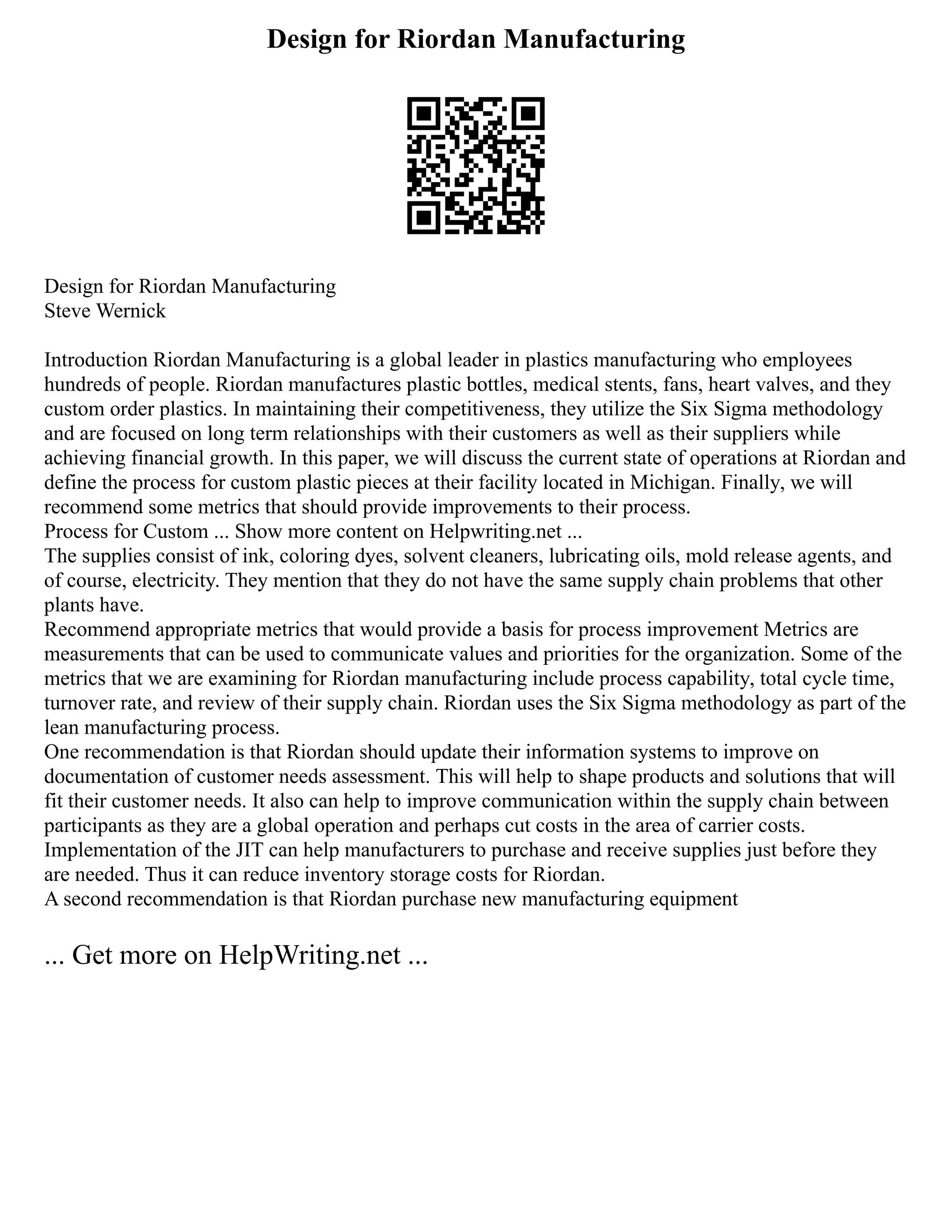 Design for Riordan Manufacturing
Design for Riordan Manufacturing
Steve Wernick
Introduction Riordan Manufacturing is a global leader in plastics manufacturing who employees
hundreds of people. Riordan manufactures plastic bottles, medical stents, fans, heart valves, and they
custom order plastics. In maintaining their competitiveness, they utilize the Six Sigma methodology
and are focused on long term relationships with their customers as well as their suppliers while
achieving financial growth. In this paper, we will discuss the current state of operations at Riordan and
define the process for custom plastic pieces at their facility located in Michigan. Finally, we will
recommend some metrics that should provide improvements to their process.
Process for Custom ... Show more content on Helpwriting.net ...
The supplies consist of ink, coloring dyes, solvent cleaners, lubricating oils, mold release agents, and
of course, electricity. They mention that they do not have the same supply chain problems that other
plants have.
Recommend appropriate metrics that would provide a basis for process improvement Metrics are
measurements that can be used to communicate values and priorities for the organization. Some of the
metrics that we are examining for Riordan manufacturing include process capability, total cycle time,
turnover rate, and review of their supply chain. Riordan uses the Six Sigma methodology as part of the
lean manufacturing process.
One recommendation is that Riordan should update their information systems to improve on
documentation of customer needs assessment. This will help to shape products and solutions that will
fit their customer needs. It also can help to improve communication within the supply chain between
participants as they are a global operation and perhaps cut costs in the area of carrier costs.
Implementation of the JIT can help manufacturers to purchase and receive supplies just before they
are needed. Thus it can reduce inventory storage costs for Riordan.
A second recommendation is that Riordan purchase new manufacturing equipment
... Get more on HelpWriting.net ...
 