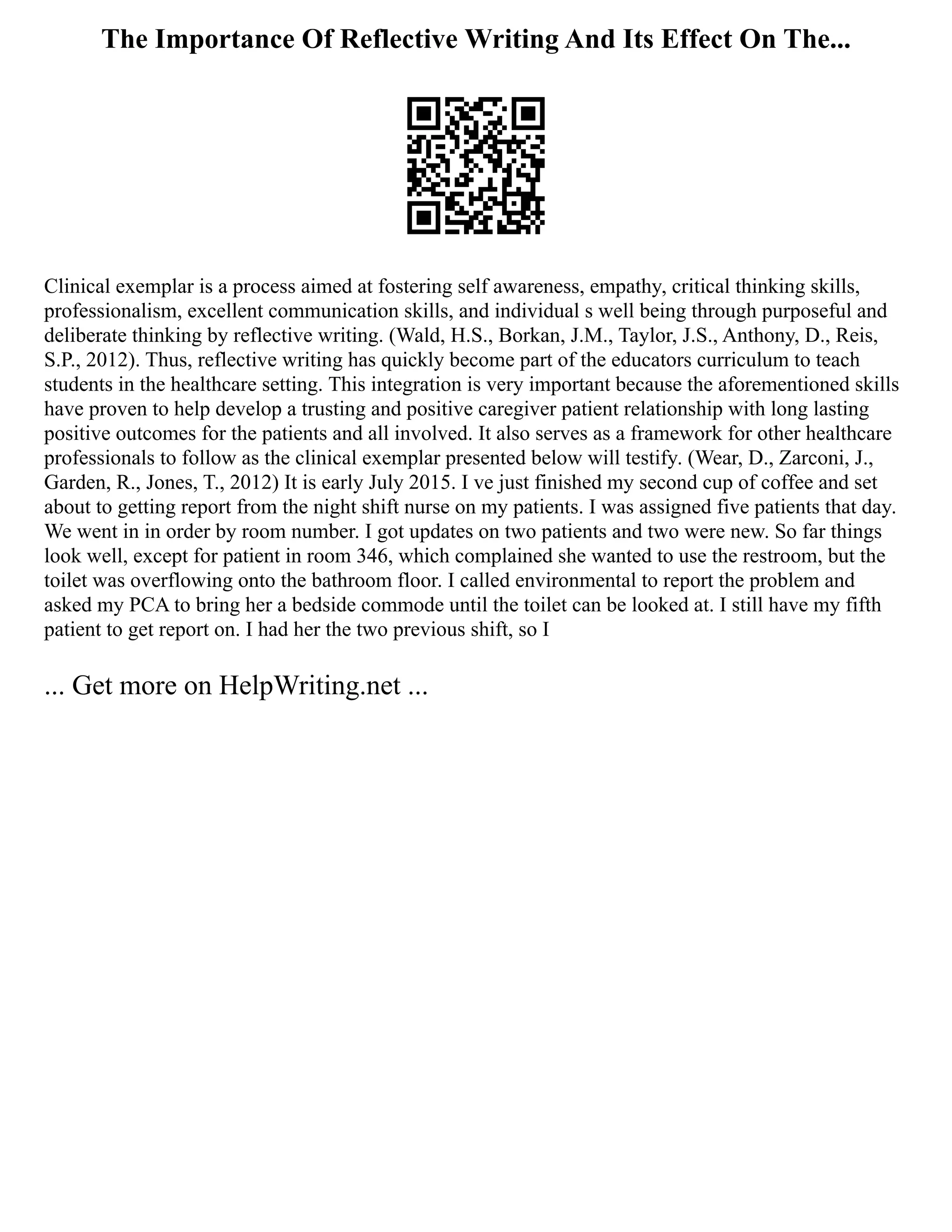 The Importance Of Reflective Writing And Its Effect On The...
Clinical exemplar is a process aimed at fostering self awareness, empathy, critical thinking skills,
professionalism, excellent communication skills, and individual s well being through purposeful and
deliberate thinking by reflective writing. (Wald, H.S., Borkan, J.M., Taylor, J.S., Anthony, D., Reis,
S.P., 2012). Thus, reflective writing has quickly become part of the educators curriculum to teach
students in the healthcare setting. This integration is very important because the aforementioned skills
have proven to help develop a trusting and positive caregiver patient relationship with long lasting
positive outcomes for the patients and all involved. It also serves as a framework for other healthcare
professionals to follow as the clinical exemplar presented below will testify. (Wear, D., Zarconi, J.,
Garden, R., Jones, T., 2012) It is early July 2015. I ve just finished my second cup of coffee and set
about to getting report from the night shift nurse on my patients. I was assigned five patients that day.
We went in in order by room number. I got updates on two patients and two were new. So far things
look well, except for patient in room 346, which complained she wanted to use the restroom, but the
toilet was overflowing onto the bathroom floor. I called environmental to report the problem and
asked my PCA to bring her a bedside commode until the toilet can be looked at. I still have my fifth
patient to get report on. I had her the two previous shift, so I
... Get more on HelpWriting.net ...
 