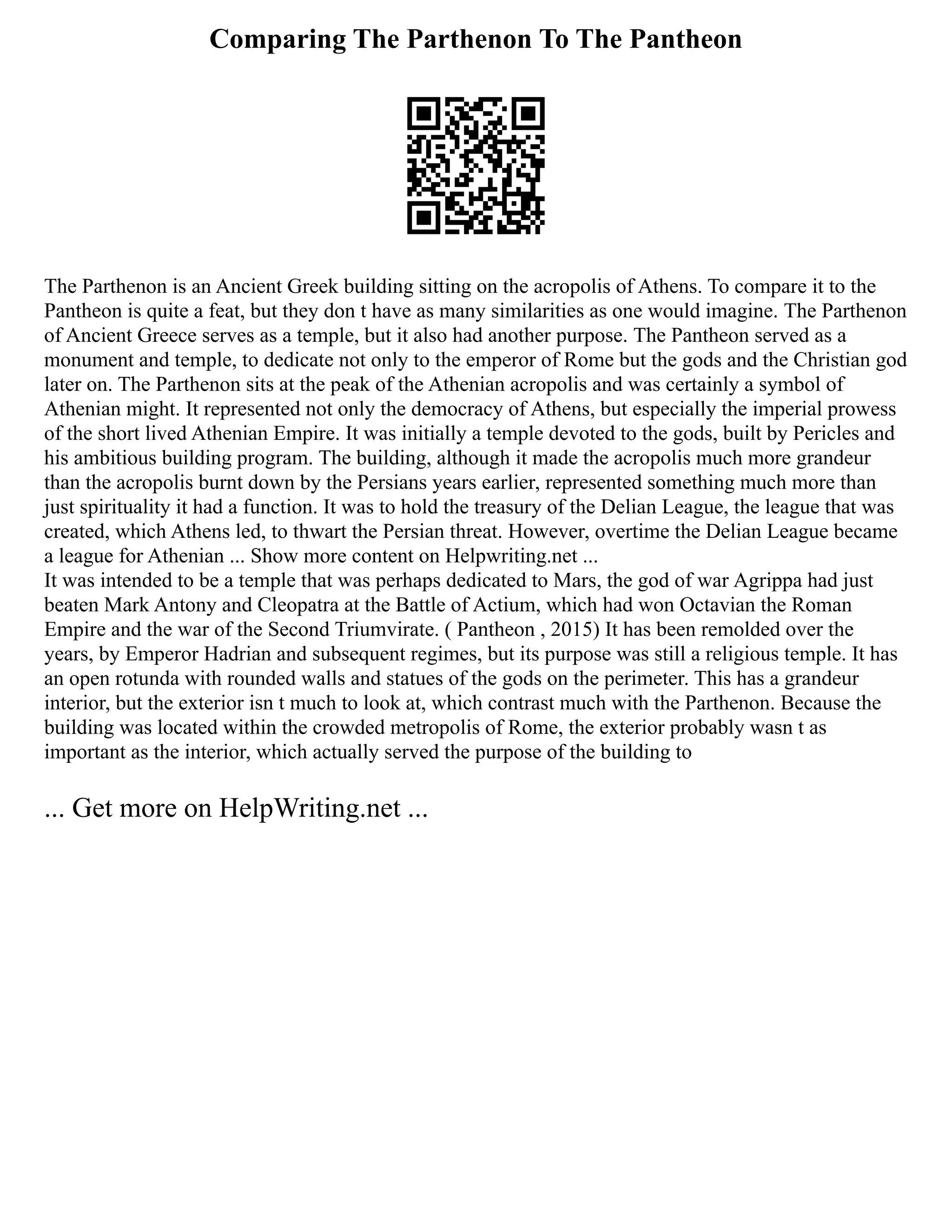 Comparing The Parthenon To The Pantheon
The Parthenon is an Ancient Greek building sitting on the acropolis of Athens. To compare it to the
Pantheon is quite a feat, but they don t have as many similarities as one would imagine. The Parthenon
of Ancient Greece serves as a temple, but it also had another purpose. The Pantheon served as a
monument and temple, to dedicate not only to the emperor of Rome but the gods and the Christian god
later on. The Parthenon sits at the peak of the Athenian acropolis and was certainly a symbol of
Athenian might. It represented not only the democracy of Athens, but especially the imperial prowess
of the short lived Athenian Empire. It was initially a temple devoted to the gods, built by Pericles and
his ambitious building program. The building, although it made the acropolis much more grandeur
than the acropolis burnt down by the Persians years earlier, represented something much more than
just spirituality it had a function. It was to hold the treasury of the Delian League, the league that was
created, which Athens led, to thwart the Persian threat. However, overtime the Delian League became
a league for Athenian ... Show more content on Helpwriting.net ...
It was intended to be a temple that was perhaps dedicated to Mars, the god of war Agrippa had just
beaten Mark Antony and Cleopatra at the Battle of Actium, which had won Octavian the Roman
Empire and the war of the Second Triumvirate. ( Pantheon , 2015) It has been remolded over the
years, by Emperor Hadrian and subsequent regimes, but its purpose was still a religious temple. It has
an open rotunda with rounded walls and statues of the gods on the perimeter. This has a grandeur
interior, but the exterior isn t much to look at, which contrast much with the Parthenon. Because the
building was located within the crowded metropolis of Rome, the exterior probably wasn t as
important as the interior, which actually served the purpose of the building to
... Get more on HelpWriting.net ...
 