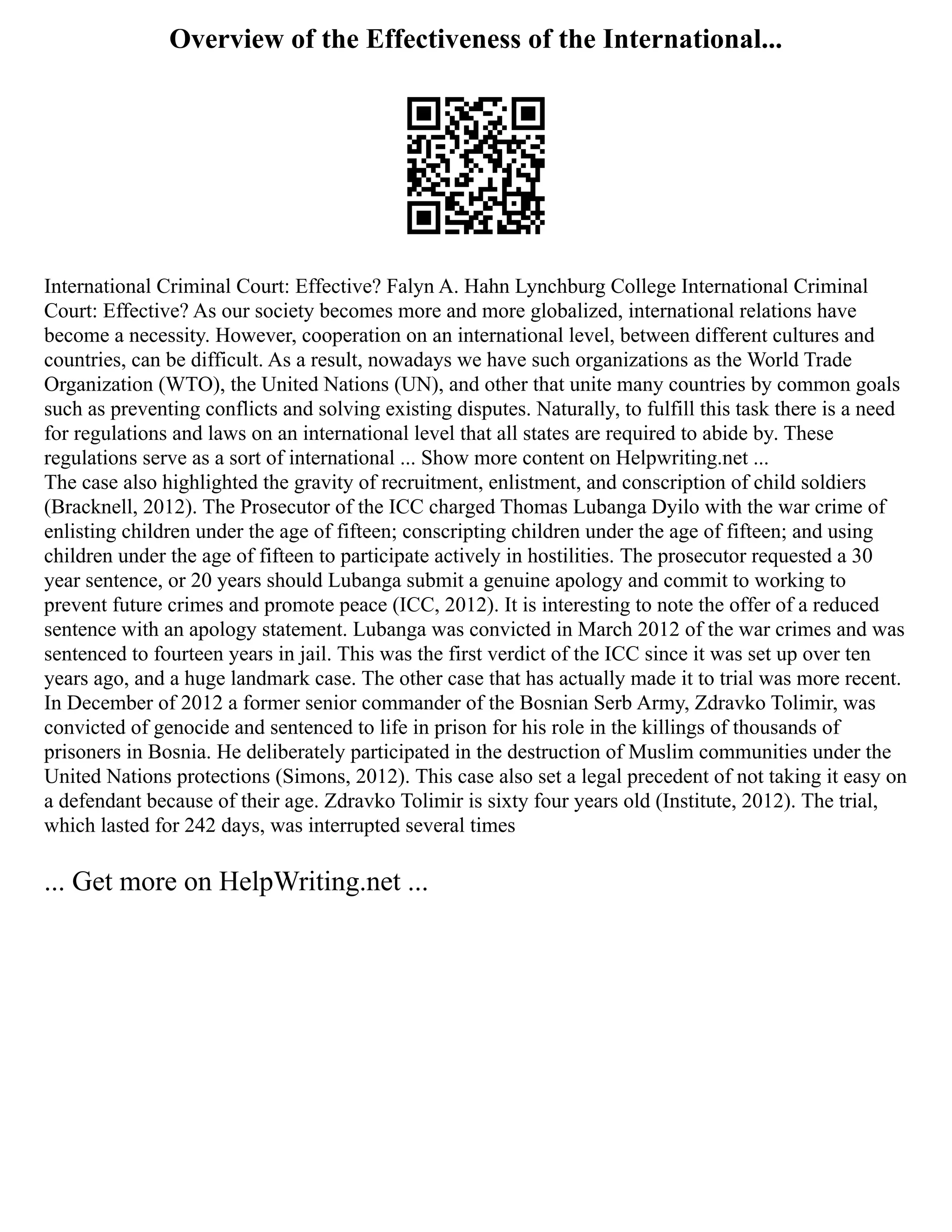Overview of the Effectiveness of the International...
International Criminal Court: Effective? Falyn A. Hahn Lynchburg College International Criminal
Court: Effective? As our society becomes more and more globalized, international relations have
become a necessity. However, cooperation on an international level, between different cultures and
countries, can be difficult. As a result, nowadays we have such organizations as the World Trade
Organization (WTO), the United Nations (UN), and other that unite many countries by common goals
such as preventing conflicts and solving existing disputes. Naturally, to fulfill this task there is a need
for regulations and laws on an international level that all states are required to abide by. These
regulations serve as a sort of international ... Show more content on Helpwriting.net ...
The case also highlighted the gravity of recruitment, enlistment, and conscription of child soldiers
(Bracknell, 2012). The Prosecutor of the ICC charged Thomas Lubanga Dyilo with the war crime of
enlisting children under the age of fifteen; conscripting children under the age of fifteen; and using
children under the age of fifteen to participate actively in hostilities. The prosecutor requested a 30
year sentence, or 20 years should Lubanga submit a genuine apology and commit to working to
prevent future crimes and promote peace (ICC, 2012). It is interesting to note the offer of a reduced
sentence with an apology statement. Lubanga was convicted in March 2012 of the war crimes and was
sentenced to fourteen years in jail. This was the first verdict of the ICC since it was set up over ten
years ago, and a huge landmark case. The other case that has actually made it to trial was more recent.
In December of 2012 a former senior commander of the Bosnian Serb Army, Zdravko Tolimir, was
convicted of genocide and sentenced to life in prison for his role in the killings of thousands of
prisoners in Bosnia. He deliberately participated in the destruction of Muslim communities under the
United Nations protections (Simons, 2012). This case also set a legal precedent of not taking it easy on
a defendant because of their age. Zdravko Tolimir is sixty four years old (Institute, 2012). The trial,
which lasted for 242 days, was interrupted several times
... Get more on HelpWriting.net ...
 