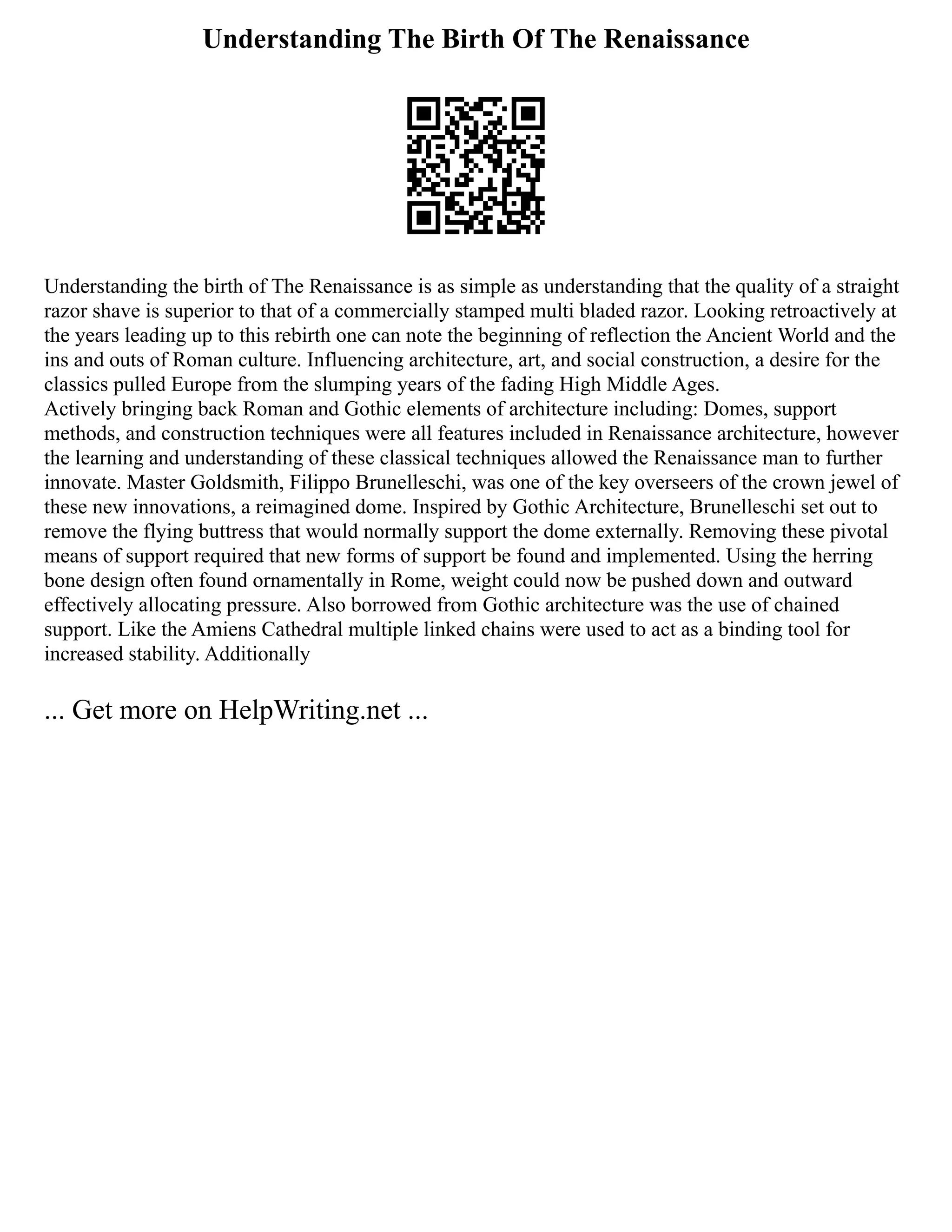 Understanding The Birth Of The Renaissance
Understanding the birth of The Renaissance is as simple as understanding that the quality of a straight
razor shave is superior to that of a commercially stamped multi bladed razor. Looking retroactively at
the years leading up to this rebirth one can note the beginning of reflection the Ancient World and the
ins and outs of Roman culture. Influencing architecture, art, and social construction, a desire for the
classics pulled Europe from the slumping years of the fading High Middle Ages.
Actively bringing back Roman and Gothic elements of architecture including: Domes, support
methods, and construction techniques were all features included in Renaissance architecture, however
the learning and understanding of these classical techniques allowed the Renaissance man to further
innovate. Master Goldsmith, Filippo Brunelleschi, was one of the key overseers of the crown jewel of
these new innovations, a reimagined dome. Inspired by Gothic Architecture, Brunelleschi set out to
remove the flying buttress that would normally support the dome externally. Removing these pivotal
means of support required that new forms of support be found and implemented. Using the herring
bone design often found ornamentally in Rome, weight could now be pushed down and outward
effectively allocating pressure. Also borrowed from Gothic architecture was the use of chained
support. Like the Amiens Cathedral multiple linked chains were used to act as a binding tool for
increased stability. Additionally
... Get more on HelpWriting.net ...
 