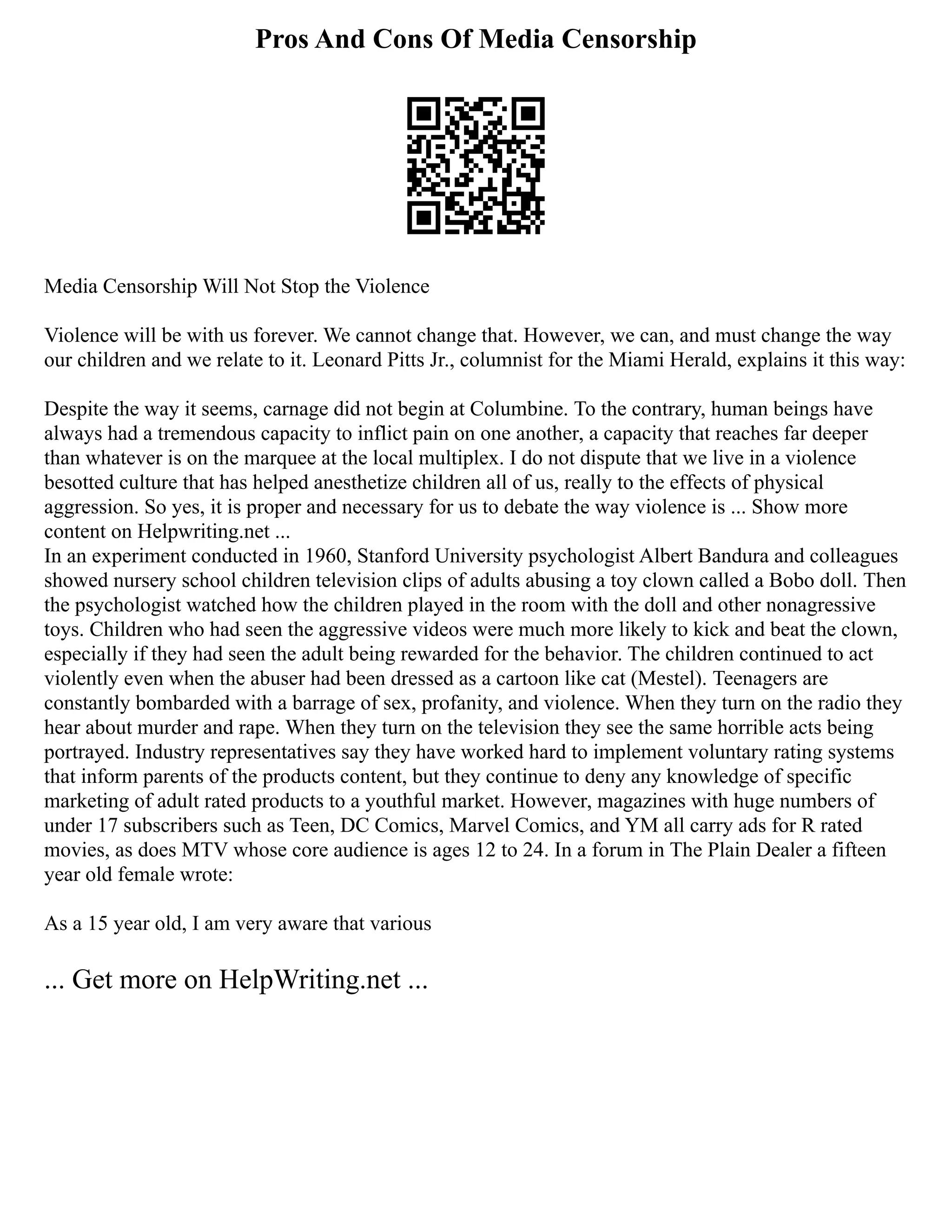 Pros And Cons Of Media Censorship
Media Censorship Will Not Stop the Violence
Violence will be with us forever. We cannot change that. However, we can, and must change the way
our children and we relate to it. Leonard Pitts Jr., columnist for the Miami Herald, explains it this way:
Despite the way it seems, carnage did not begin at Columbine. To the contrary, human beings have
always had a tremendous capacity to inflict pain on one another, a capacity that reaches far deeper
than whatever is on the marquee at the local multiplex. I do not dispute that we live in a violence
besotted culture that has helped anesthetize children all of us, really to the effects of physical
aggression. So yes, it is proper and necessary for us to debate the way violence is ... Show more
content on Helpwriting.net ...
In an experiment conducted in 1960, Stanford University psychologist Albert Bandura and colleagues
showed nursery school children television clips of adults abusing a toy clown called a Bobo doll. Then
the psychologist watched how the children played in the room with the doll and other nonagressive
toys. Children who had seen the aggressive videos were much more likely to kick and beat the clown,
especially if they had seen the adult being rewarded for the behavior. The children continued to act
violently even when the abuser had been dressed as a cartoon like cat (Mestel). Teenagers are
constantly bombarded with a barrage of sex, profanity, and violence. When they turn on the radio they
hear about murder and rape. When they turn on the television they see the same horrible acts being
portrayed. Industry representatives say they have worked hard to implement voluntary rating systems
that inform parents of the products content, but they continue to deny any knowledge of specific
marketing of adult rated products to a youthful market. However, magazines with huge numbers of
under 17 subscribers such as Teen, DC Comics, Marvel Comics, and YM all carry ads for R rated
movies, as does MTV whose core audience is ages 12 to 24. In a forum in The Plain Dealer a fifteen
year old female wrote:
As a 15 year old, I am very aware that various
... Get more on HelpWriting.net ...
 