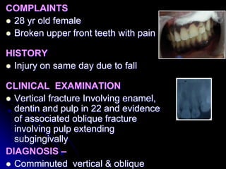 COMPLAINTS
 28 yr old female
 Broken upper front teeth with pain
HISTORY
 Injury on same day due to fall
CLINICAL EXAMINATION
 Vertical fracture Involving enamel,
dentin and pulp in 22 and evidence
of associated oblique fracture
involving pulp extending
subgingivally
DIAGNOSIS –
 Comminuted vertical & oblique
 