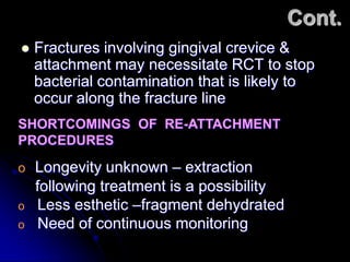 Cont.
 Fractures involving gingival crevice &
attachment may necessitate RCT to stop
bacterial contamination that is likely to
occur along the fracture line
o Longevity unknown – extraction
following treatment is a possibility
o Less esthetic –fragment dehydrated
o Need of continuous monitoring
SHORTCOMINGS OF RE-ATTACHMENT
PROCEDURES
 
