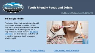 Sonoran Hills Dental
Foods and drinks that we eat everyday will
either make or break our teeth. That is
why it is very important to know what kind
of food that we should regularly eat to
help protect our teeth. Several dentists in
Chandler gave their advice on what to eat
or drink to keep your teeth strong and
what to avoid.
Protect your Teeth
Tooth Friendly Foods and Drinks
Tooth Friendly Foods and Drinks
Chandler dentistry
 