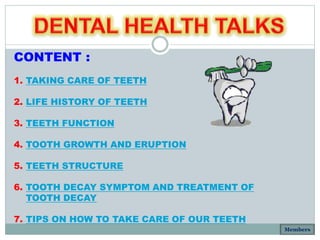 CONTENT :
1. TAKING CARE OF TEETH
2. LIFE HISTORY OF TEETH
3. TEETH FUNCTION
4. TOOTH GROWTH AND ERUPTION
5. TEETH STRUCTURE
6. TOOTH DECAY SYMPTOM AND TREATMENT OF
TOOTH DECAY
7. TIPS ON HOW TO TAKE CARE OF OUR TEETH
Members
 