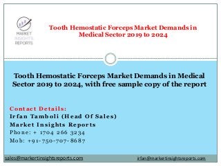 Contact Details:
Irfan Tamboli (Head Of Sales)
Market Insights Reports
Phone: + 1704 266 3234
Mob: +91-750-707-8687
Tooth Hemostatic Forceps Market Demands in
Medical Sector 2019 to 2024
Tooth Hemostatic Forceps Market Demands in Medical
Sector 2019 to 2024, with free sample copy of the report
irfan@markertinsightsreports.comsales@markertinsightsreports.com
 