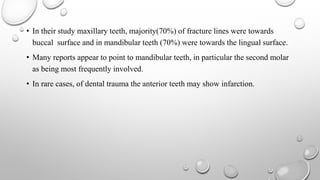 • In their study maxillary teeth, majority(70%) of fracture lines were towards
buccal surface and in mandibular teeth (70%) were towards the lingual surface.
• Many reports appear to point to mandibular teeth, in particular the second molar
as being most frequently involved.
• In rare cases, of dental trauma the anterior teeth may show infarction.
 