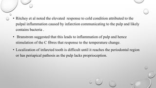 • Ritchey et al noted the elevated response to cold condition attributed to the
pulpal inflammation caused by infarction communicating to the pulp and likely
contains bacteria .
• Branstrom suggested that this leads to inflammation of pulp and hence
stimulation of the C fibres that response to the temperature change.
• Localization of infarcted tooth is difficult until it reaches the periodontal region
or has periapical pathosis as the pulp lacks proprioception.
 